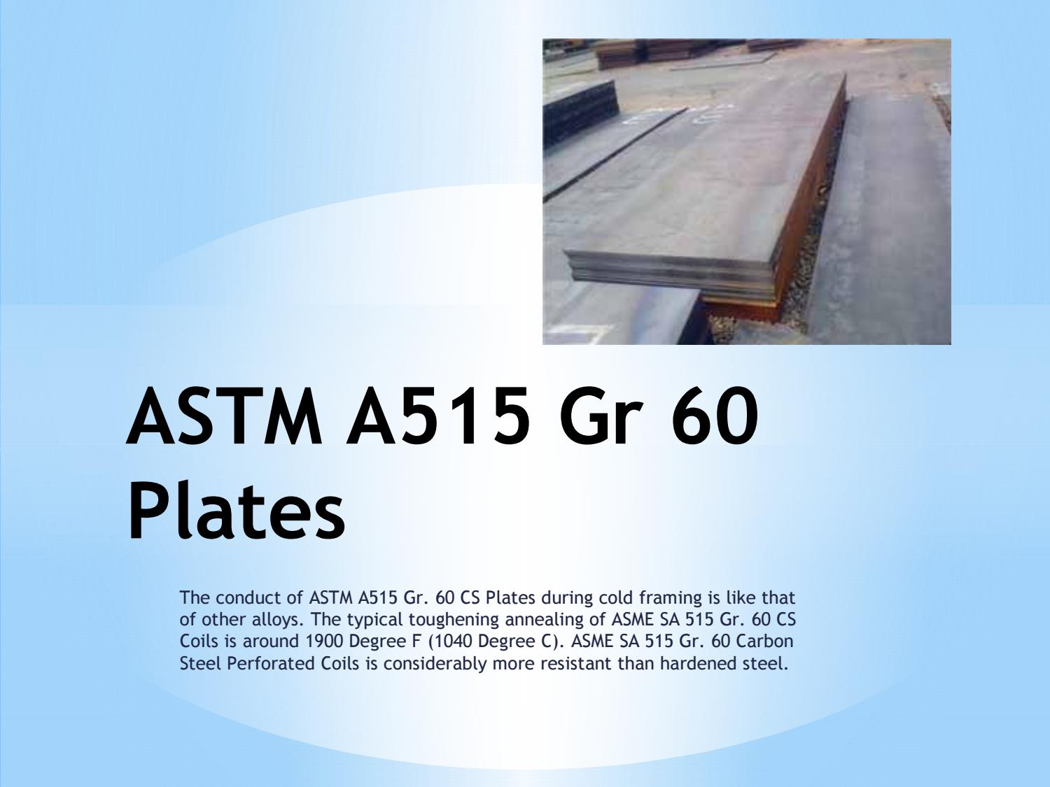 ASTM A515 Gr 60
Plates

The conduct of ASTM A515 Gr. 60 CS Plates during cold framing is like that
of other alloys. The typical toughening annealing of ASME SA 515 Gr. 60 CS
Coils is around 1900 Degree F (1040 Degree C). ASME SA 515 Gr. 60 Carbon
Steel Perforated Coils is considerably more resistant than hardened steel.