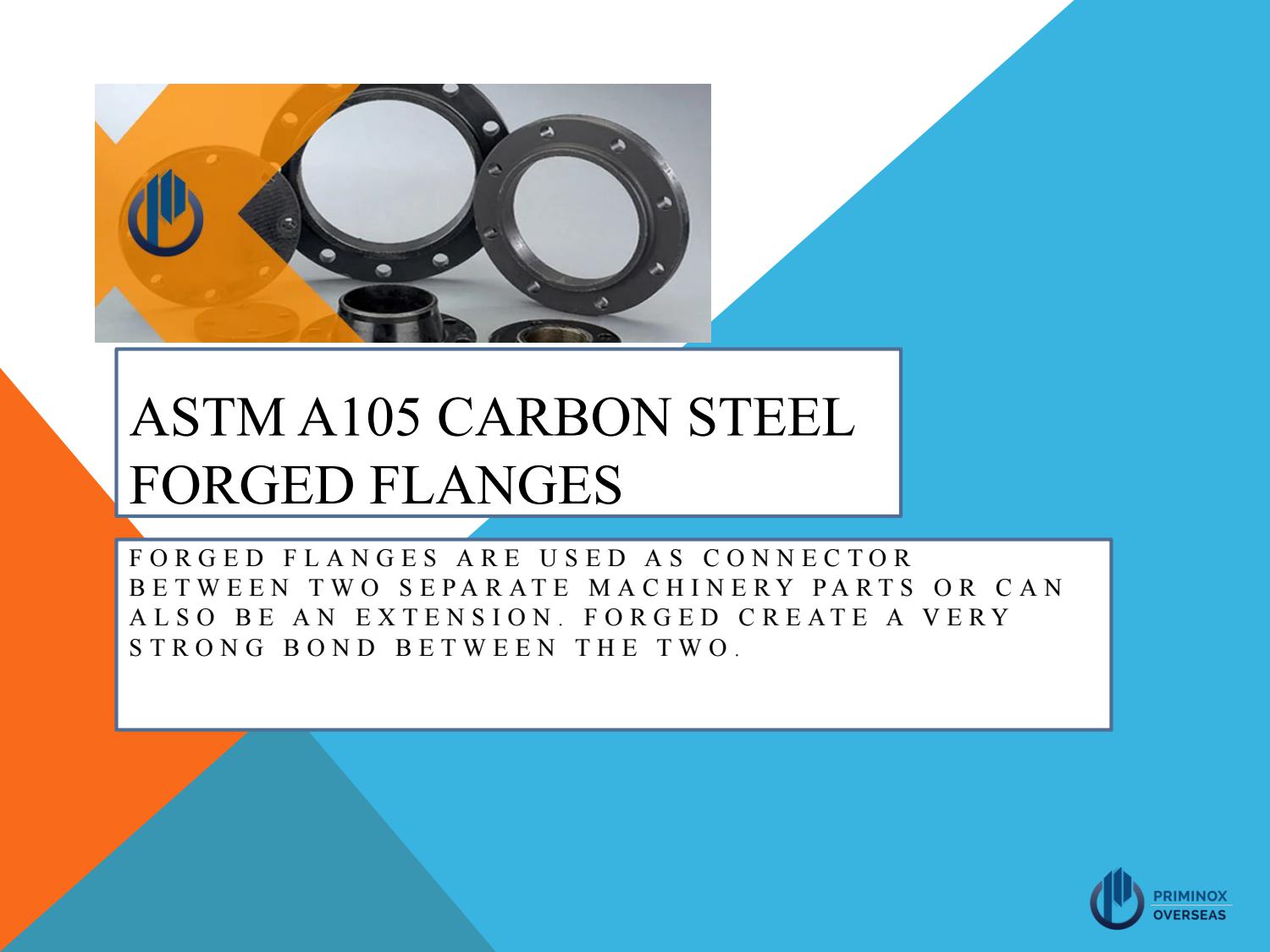 ASTM A105 CARBON STEEL
FORGED FLANGES

FORGED FLANGES ARE USED AS CONNECTOR
BETWEEN TWO SEPARATE MACHINERY PARTS OR CAN
ALSO BE AN EXTENSION. FORGED CREATE A VERY
STRONG BOND BETWEEN THE TWO.