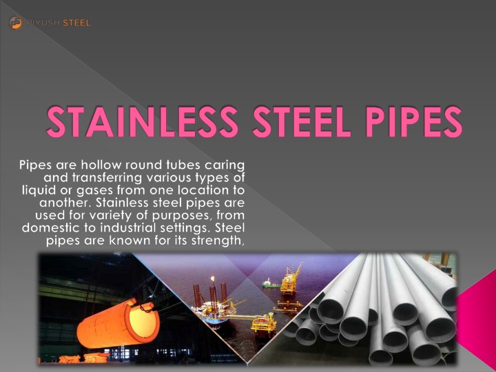 STAINLESS STEEL PIPES

Pipes are hollow round tubes caring
and transferring various types of
liquid or gases from one location 1o
another. Stainless steel pipes are
used for variety of purposes. from
domestic to industrial settings. Steel
pipes are known for its strength