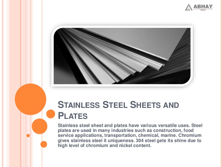 /\ ABHAY

 

STAINLESS STEEL SHEETS AND
® PLATES

Stainless steel sheet and plates have various versatile uses. Steel
plates are used in many industries such as construction, food
service applications, transportation, chemical, marine. Chromium
gives stainless steel it uniqueness. 304 steel gets its shine due to
high level of chromium and nickel content