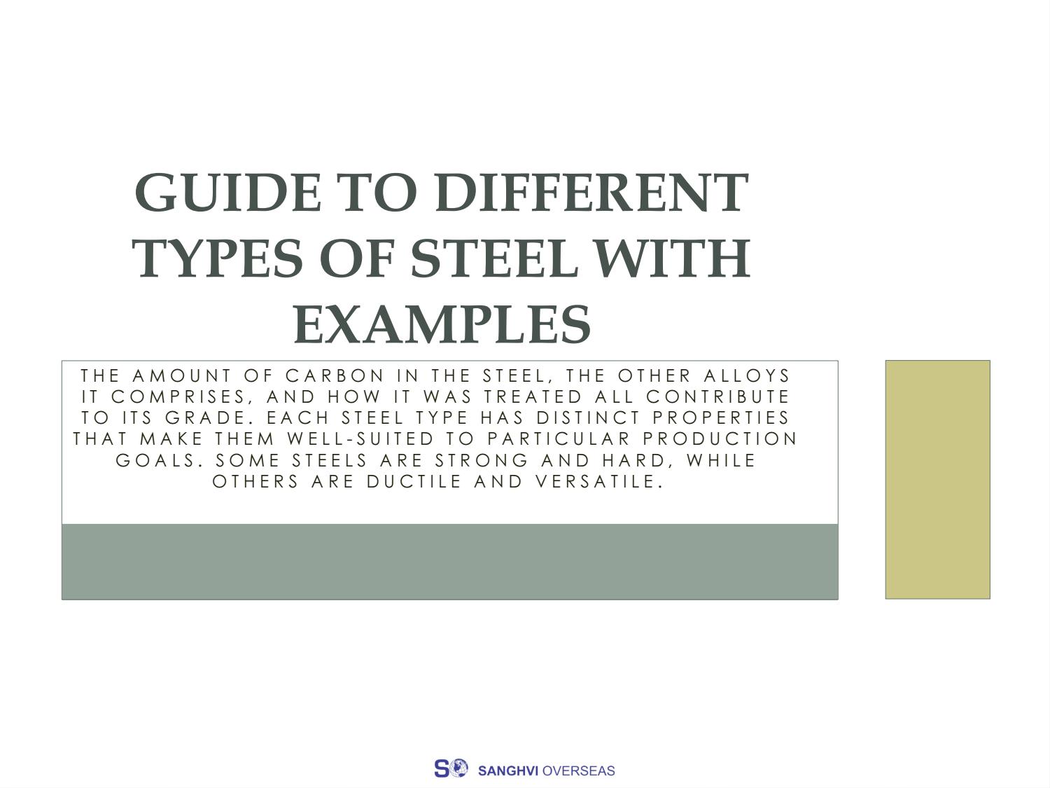 GUIDE TO DIFFERENT
TYPES OF STEEL WITH
EXAMPLES

THE AMOUNT OF CARBON IN THE STEEL, THE OTHER ALLOYS
IT COMPRISES, AND HOW IT WAS TREATED ALL CONTRIBUTE
TO ITS GRADE. EACH STEEL TYPE HAS DISTINCT PROPERTIES
THAT MAKE THEM WELL-SUITED TO PARTICULAR PRODUCTION
GOALS. SOME STEELS ARE STRONG AND HARD, WHILE
OTHERS ARE DUCTILE AND VERSATILE.

 

  

S® SANGHVI OVERSEAS