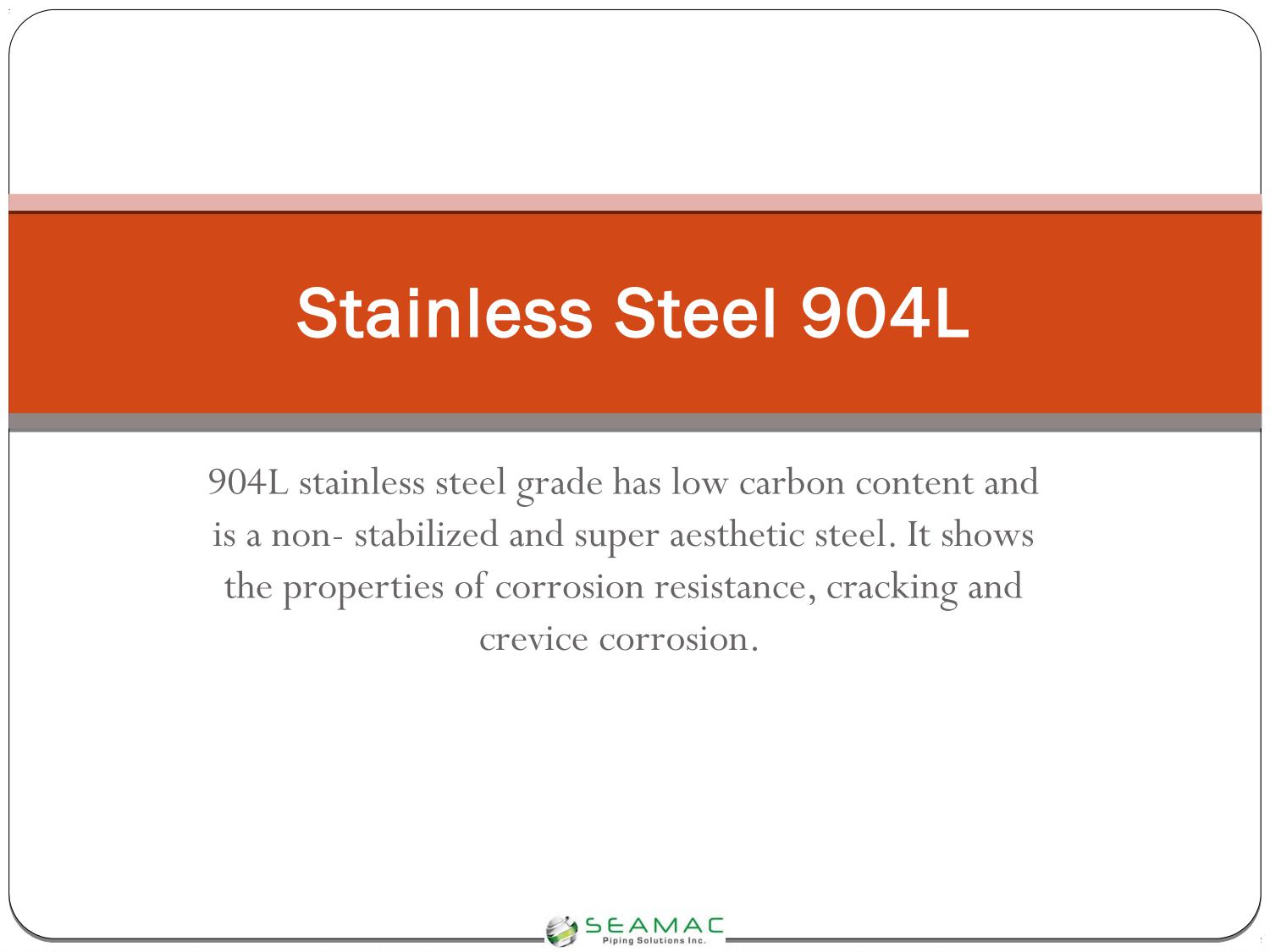 Stainless Steel 904L

 

904L stainless steel grade has low carbon content and
is a non- stabilized and super aesthetic steel. It shows
the properties of corrosion resistance, cracking and

crevice corrosion.

 

\ __ eeamAc__
TF rena seretiens tne