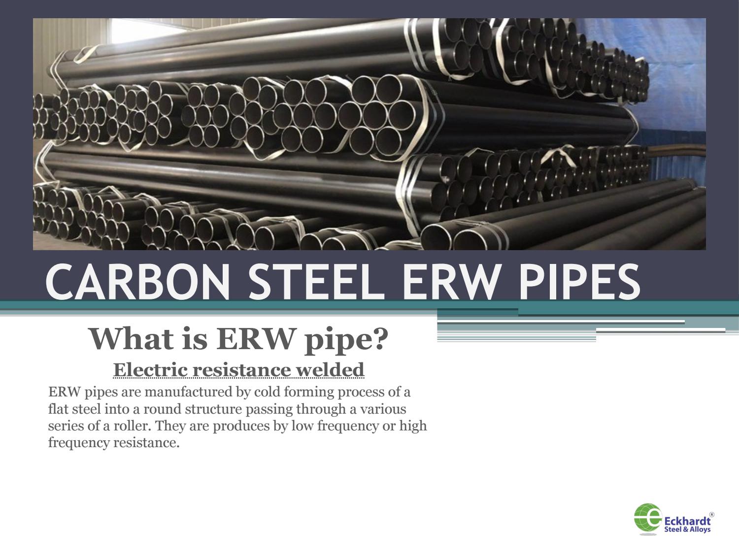 3 0A 298 9 < Pe ®

109/99) 3. A
RANE SRY YY 2 YS
: 2A \ Ps AS TTR .

 

 

 

 

 

ITTY —— FT '
“adhe NS YY R=
Tas iiEne LOA Ya am
A Soa an Da

CARBON STEEL ERW PIPES

What is ERW pipe?

Electric resistance welded
ERW pipes are manufactured by cold forming pro
fla el into a round structure pa

ng through
ies of a roller,

They are produces by low frequency or high

frequency resistance.

 

—C Eckhardt’

5 Steel & Alloys