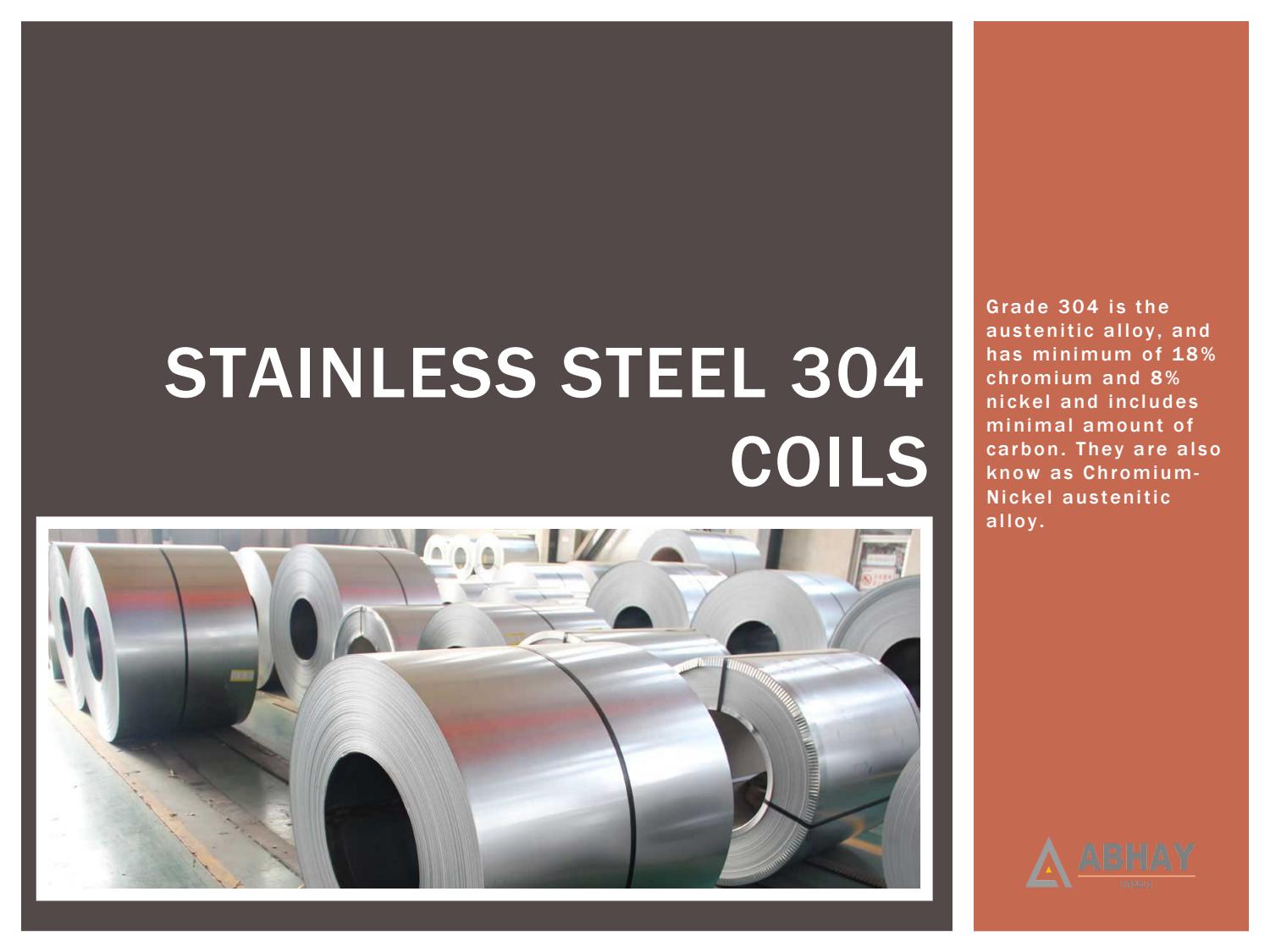 STAINLESS STEEL 304
COILS

Grade 304 is the
austenitic alloy, and
has minimum of 18%
chromium and 8%
nickel and includes
minimal amount of
carbon. They are also
know as Chromium-
Nickel austenitic
alloy.