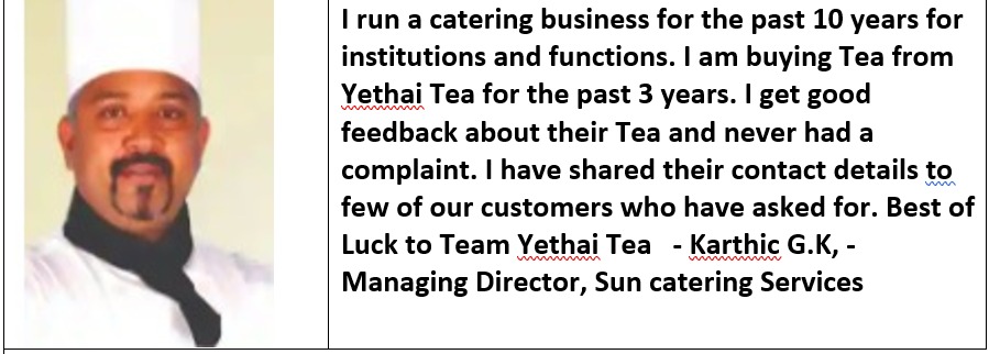 | run a catering business for the past 10 years for
institutions and functions. | am buying Tea from
Yethai Tea for the past 3 years. | get good
feedback about their Tea and never had a
complaint. | have shared their contact details to
few of our customers who have asked for. Best of
Luck to Team Yethai Tea - Karthic G.K, -
Managing Director, Sun catering Services