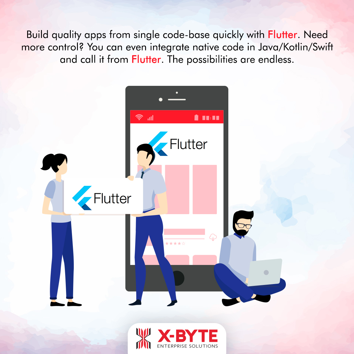 Build quality apps from single code-base quickly with Flutter. Need
more control? You can even integrate native code in Java/Kotlin/Swift
and call it from Flutter. The possibilities are endless.

 

~< Flutter
nN

t

% Flutter J c

ih X:BYTE

ENTERPRIS