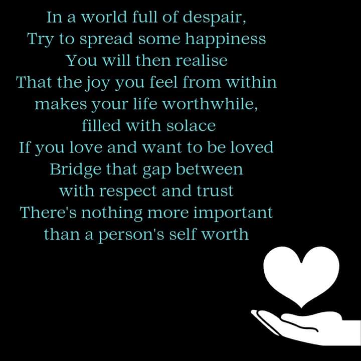 In a world full of despair,
Try to spread some happiness
You will then realise
That the joy you feel from within
makes your life worthwhile,
filled with solace
If you love and want to be loved
Bridge that gap between
with respect and trust
There's nothing more important
than a person's self worth

A
