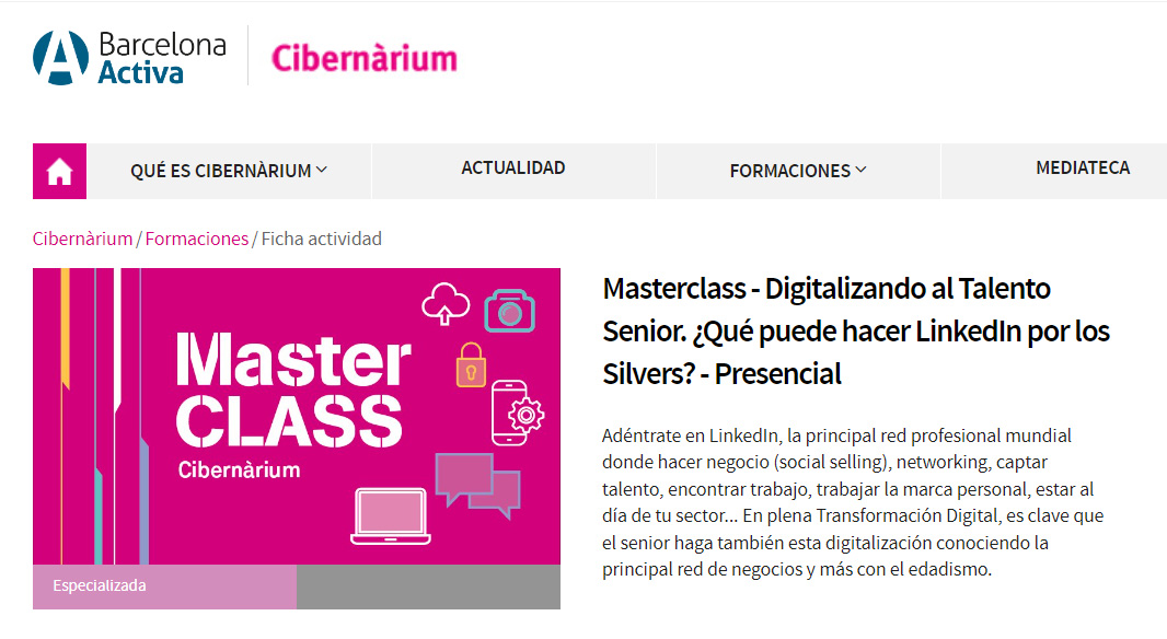 (1) eons Cibernarium
0 QUE ES CIBERNARIUM ~ ACTUALIDAD FORMACIONES MEDIATECA
Cibernanum /Formaciones / Ficha actividad
Masterclass - Digitalizando al Talento
Senior. ;Qué puede hacer LinkedIn por los
Master Silvers? - Presencial
donde hacer negocio (socal selling), network
(SLEIGH)
talento, encontrar t
der tus
we que
ambi CGN ConoCento la
con el edadismo