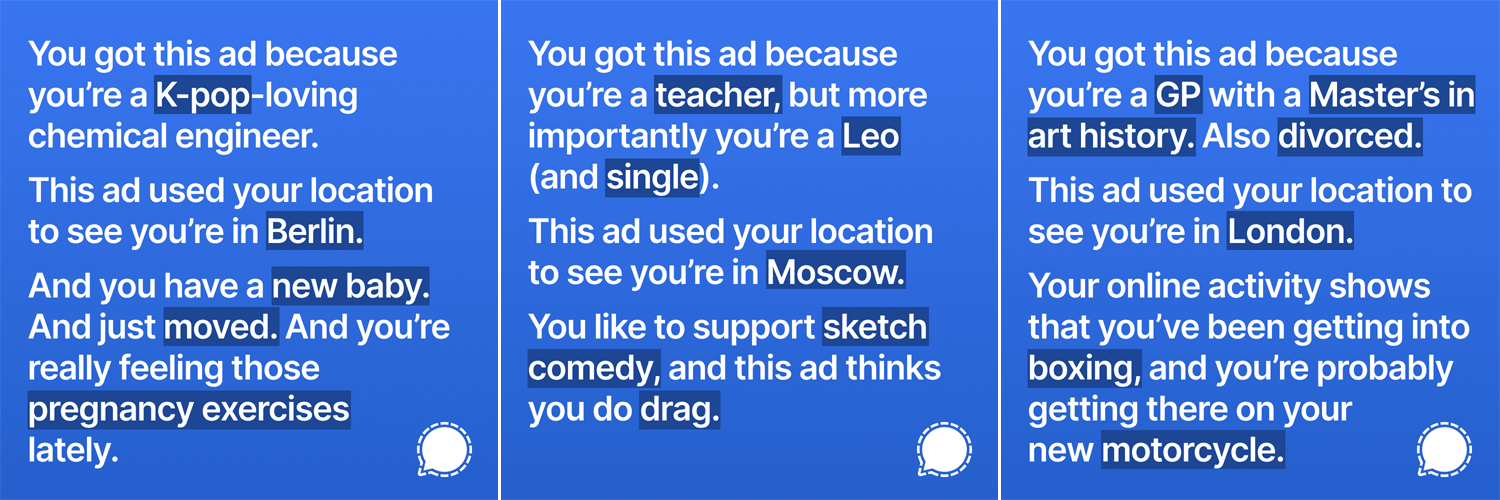 You got this ad because
you're a K-pop-loving
chemical engineer.

This ad used your location
to see you're in Berlin.

And you have a new baby.
And just moved. And you're
really feeling those
pregnancy exercises
lately.

 

You got this ad because

you're a teacher, but more

importantly you're a Leo
(and single).

This ad used your location

to see you're in Moscow.

You like to support sketch
comedy, and this ad thinks

you do drag.

7 \
\
\ 4
h.__4

 

You got this ad because
you're a GP with a Master's in
art history. Also divorced.

This ad used your location to
see you're in London.

Your online activity shows
that you've been getting into
boxing, and you're probably
getting there on your
new motorcycle.