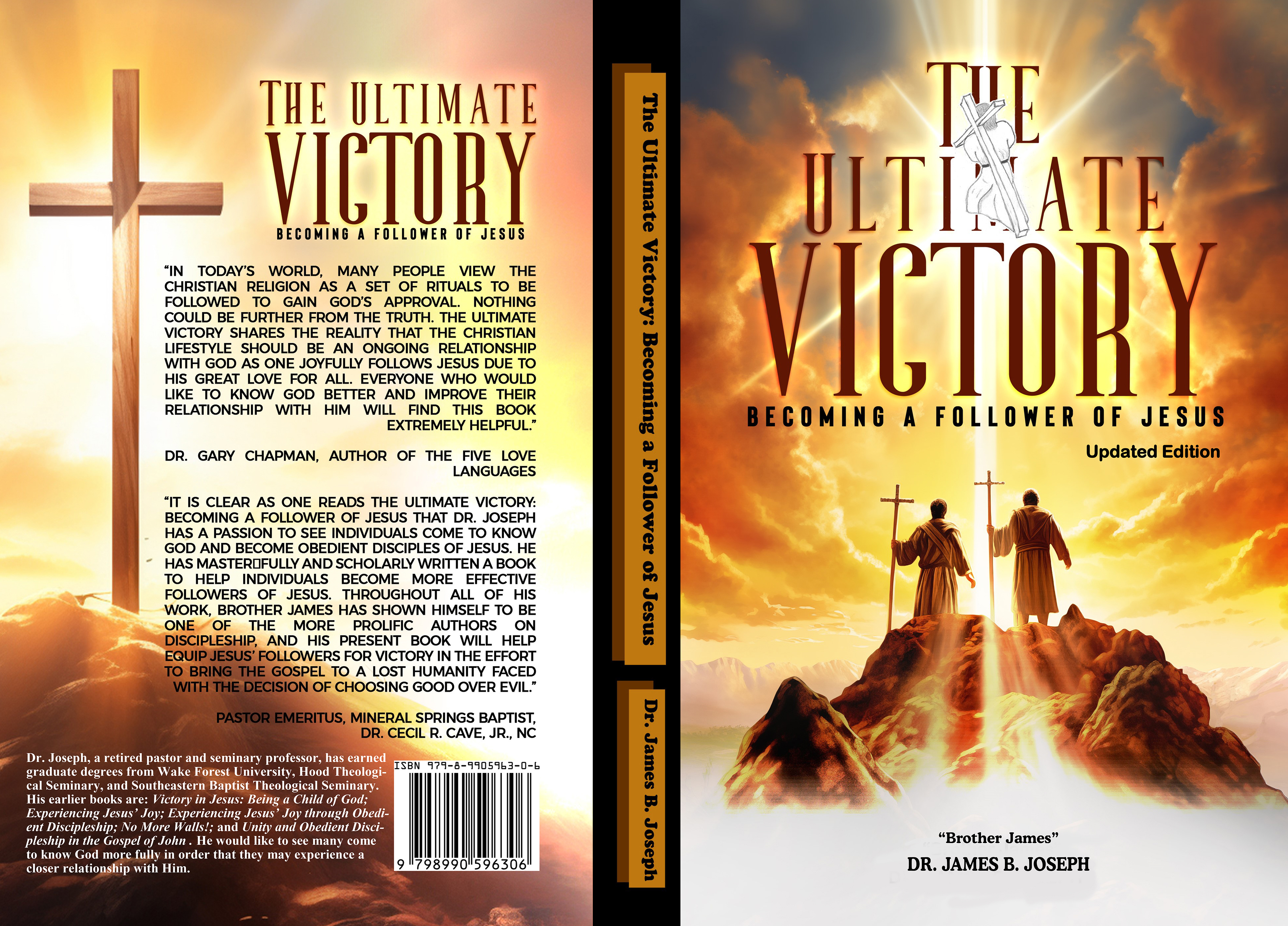 [HE ULTIMATE

== Y1LINR]

BECOMING A FOLLOWER OF JESUS

‘IN TODAY'S WORLD, MANY PEOPLE VIEW THE
CHRISTIAN RELIGION AS A SET OF RITUALS TO BE
FOLLOWED TO GAIN GOD'S APPROVAL. NOTHING
COULD BE FURTHER FROM THE TRUTH. THE ULTIMATE
VICTORY SHARES THE REALITY THAT THE CHRISTIAN
LIFESTYLE SHOULD BE AN ONGOING RELATIONSHIP
WITH GOD AS ONE JOYFULLY FOLLOWS JESUS DUE TO
HIS GREAT LOVE FOR ALL. EVERYONE WHO WOULD
LIKE TO KNOW GOD BETTER AND IMPROVE THEIR
RELATIONSHIP WITH HIM WILL FIND THIS BOOK

EXTREMELY HELPFUL.”

DR. GARY CHAPMAN, AUTHOR OF THE FIVE LOVE
LANGUAGES

“IT IS CLEAR AS ONE READS THE ULTIMATE VICTORY:
BECOMING A FOLLOWER OF JESUS THAT DR. JOSEPH
HAS A PASSION TO SEE INDIVIDUALS COME TO KNOW
GOD AND BECOME OBEDIENT DISCIPLES OF JESUS. HE
HAS MASTEROFULLY AND SCHOLARLY WRITTEN A BOOK
TO HELP INDIVIDUALS BECOME MORE EFFECTIVE
FOLLOWERS OF JESUS. THROUGHOUT ALL OF HIS
WORK, BROTHER JAMES HAS SHOWN HIMSELF TO BE

ONE OF THE MORE PROLIFIC AUTHORS ON
~ DISCIP HIP, AND HIS PRESENT BOOK WILL HELP

EQU FOLLOWERS FOR VICTORY IN THE EFFORT
OSPEL TO A LOST HUMANITY FACED
{| OF CHOOSING GOOD OVER EVIL”

-r

INERAL SPRINGS BAPTIST,
DR. CECIL R. CAVE, JR, NC

Dr. Joseph, a retired pastor and seminary professor, has carned A hh
graduate degrees from Wake Forest University, Hood Theologi- |
cal Seminary, and Southeastern Baptist Theological Seminary.

His earlier books are: Victory in Jesus: Being a Child of God;

Experiencing Jesus’ Joy; Experiencing Jesus’ Joy through Obedi-

ent Discipleship; No More Walls!; and Unity and Obedient Disci-

pleship in the Gospel of John . He would like to see many come

to know God more fully in order that they may experience a

closer relationship with Him. 98990759

;OMING A FOLLOWER OF JESU

Updated Editio

“Brother James”

DR. JAMES B. JOSEPH