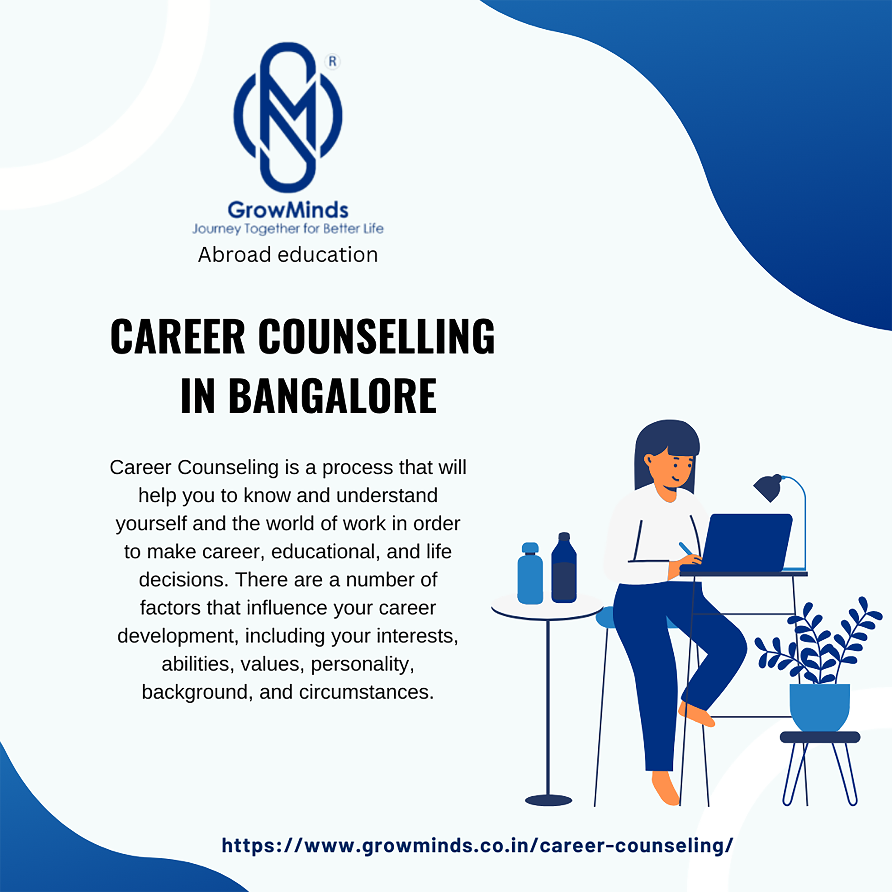 N)

GrowMinds

Journey Together for Better Life

Abroad education

CAREER COUNSELLING
IN BANGALORE

Career Counseling is a process that will
help you to know and understand
yourself and the world of work in order

to make career, educational, and life i A | A

 

  

  

decisions. There are a number of
factors that influence your career
development, including your interests,
abilities, values, personality,
background, and circumstances.

 

     

https://www.growminds.co.in/career-counseling/