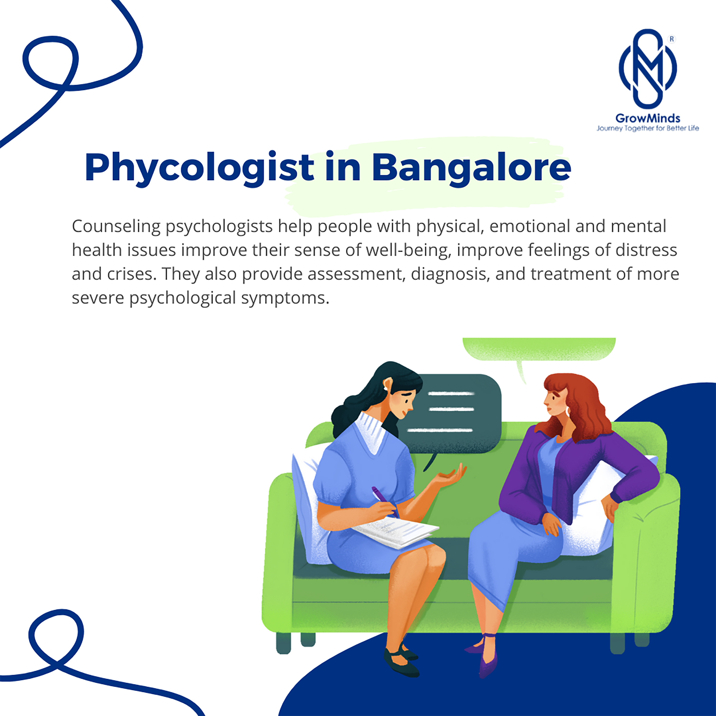 R

N)

GrowMinds
Journey Together for Better

Life

Phycologist in Bangalore

Counseling psychologists help people with physical, emotional and mental
health issues improve their sense of well-being, improve feelings of distress
and crises. They also provide assessment, diagnosis, and treatment of more
severe psychological symptoms.