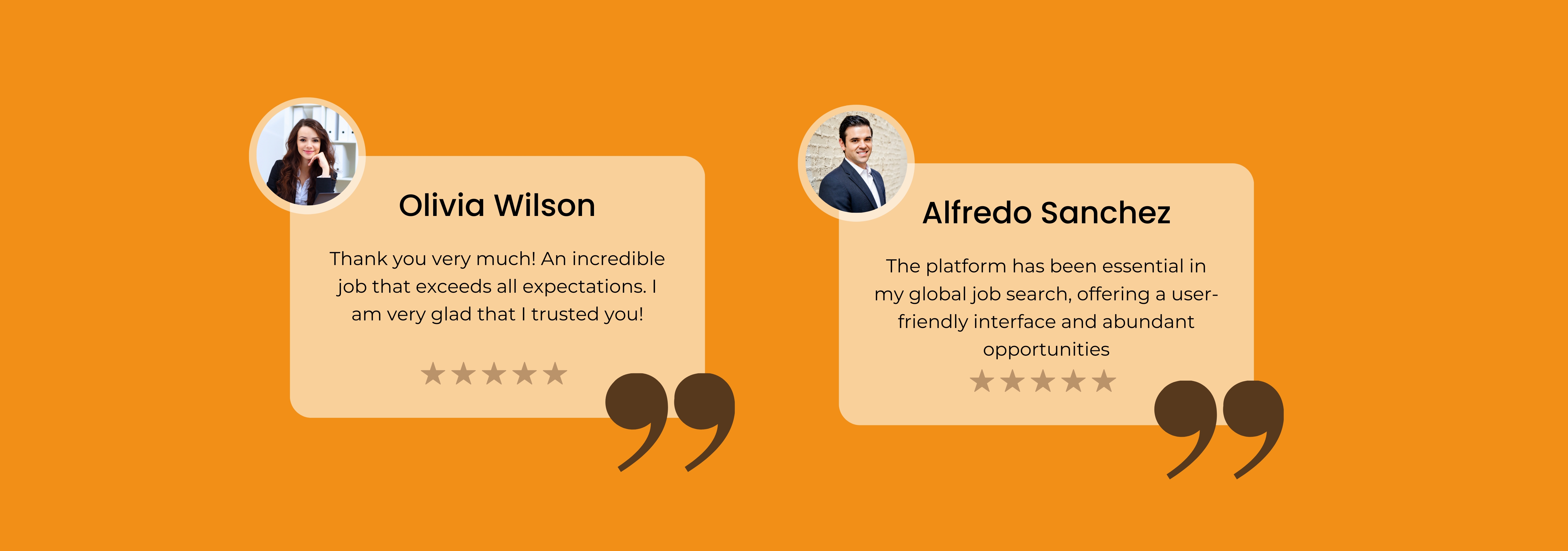 Olivia Wilson

Thank you very much! An incredible
job that exceeds all expectations. |
am very glad that | trusted youl!

% % % kk

 

Alfredo Sanchez

The platform has been essential in
my global job search, offering a user-
friendly interface and abundant
opportunities

% % % kk