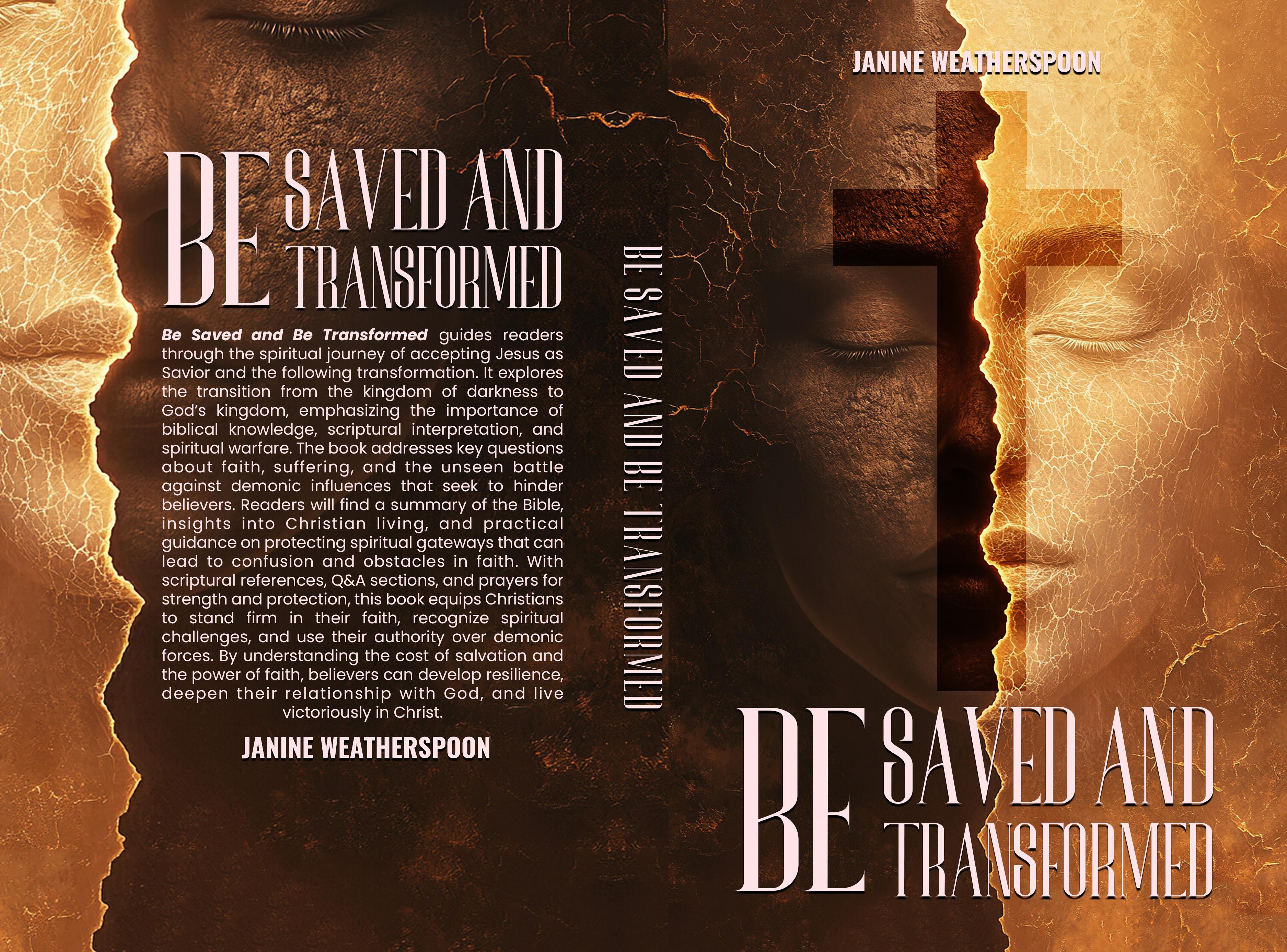 ‘ “Ny \
em
pn
o/o
——
Be Saved and Be Transformed guides readers —
through the spiritual journey of accepting Jesus as en
Savior and the following transformation. It explores —
“the transition from the kingdom of darkness to =
God's kingdom, emphasizing the importance of
biblical knowledge, scriptural interpretation, and —
spiritual warfare. The book addresses key questions —
about faith, suffering, and the unseen battle ==
against demonic influences that seek to hinder FTI
—
——
——
—
~/o
TT,
=
——
f=
grey
—
Y
i
believers. Readers will find a summary of the Bible,
insights into Christian living, and practical
guidance on protecting spiritual gateways that can
lead to confusion and obstacles in faith. With
scriptural references, Q&A sections, and prayers for
strength and protection, this book equips Christians
to stand firm in their faith, recognize spiritual
challenges, and use their authority over demonic
forces. By understanding the cost of salvation and
the power of faith, believers can develop resilience,
deepen their relationship with God, and live
victoriously in Christ.
JANINE WEATHERSPOON