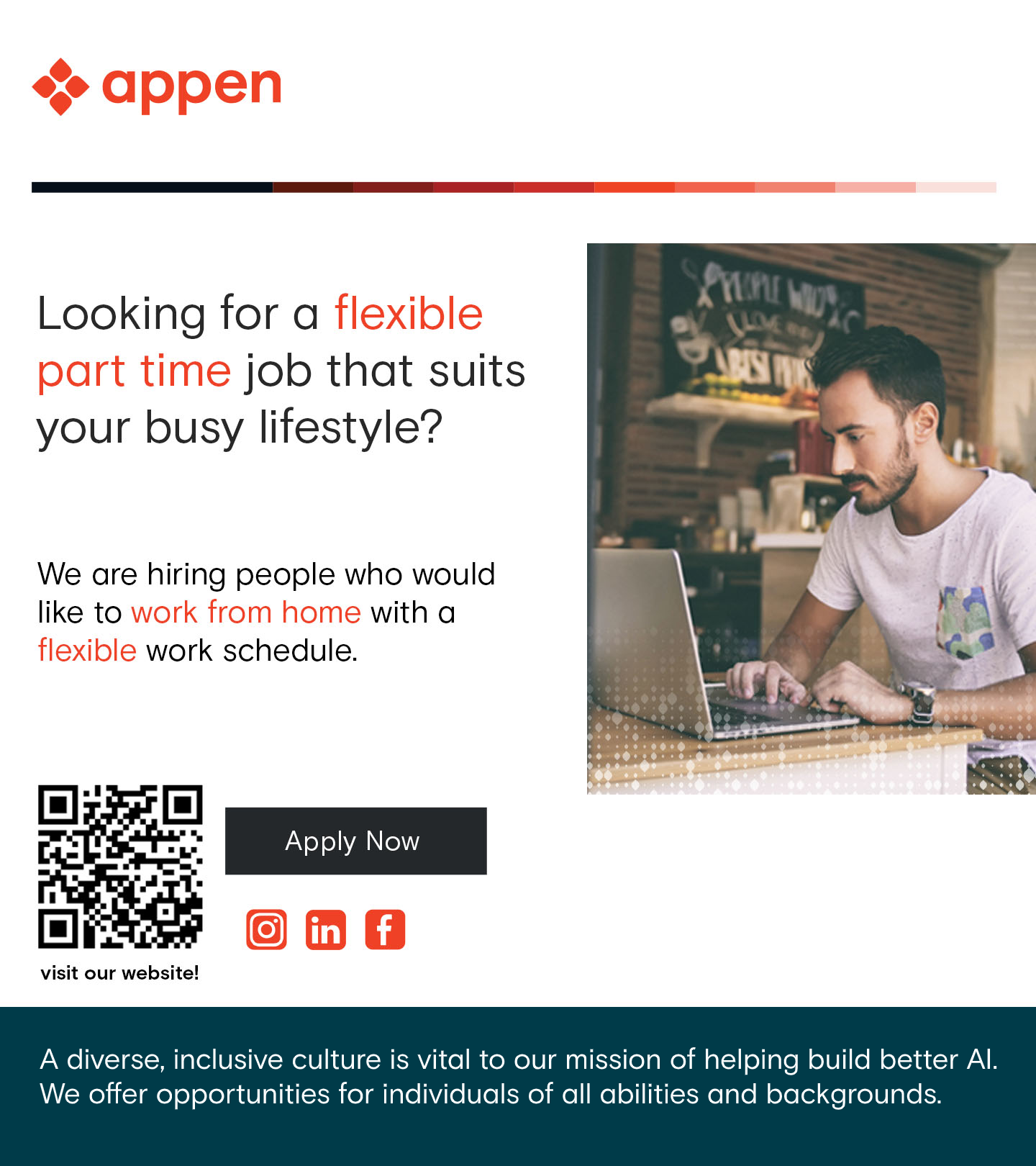&lt;&gt; appen

 

Looking for a flexible
part time job that suits
your busy lifestyle?

We are hiring people who would
like to work from home with a
flexible work schedule.

 

   

visit our website!

A diverse, inclusive culture is vital to our mission of helping build better Al.

We offer opportunities for individuals of all abilities and backgrounds.