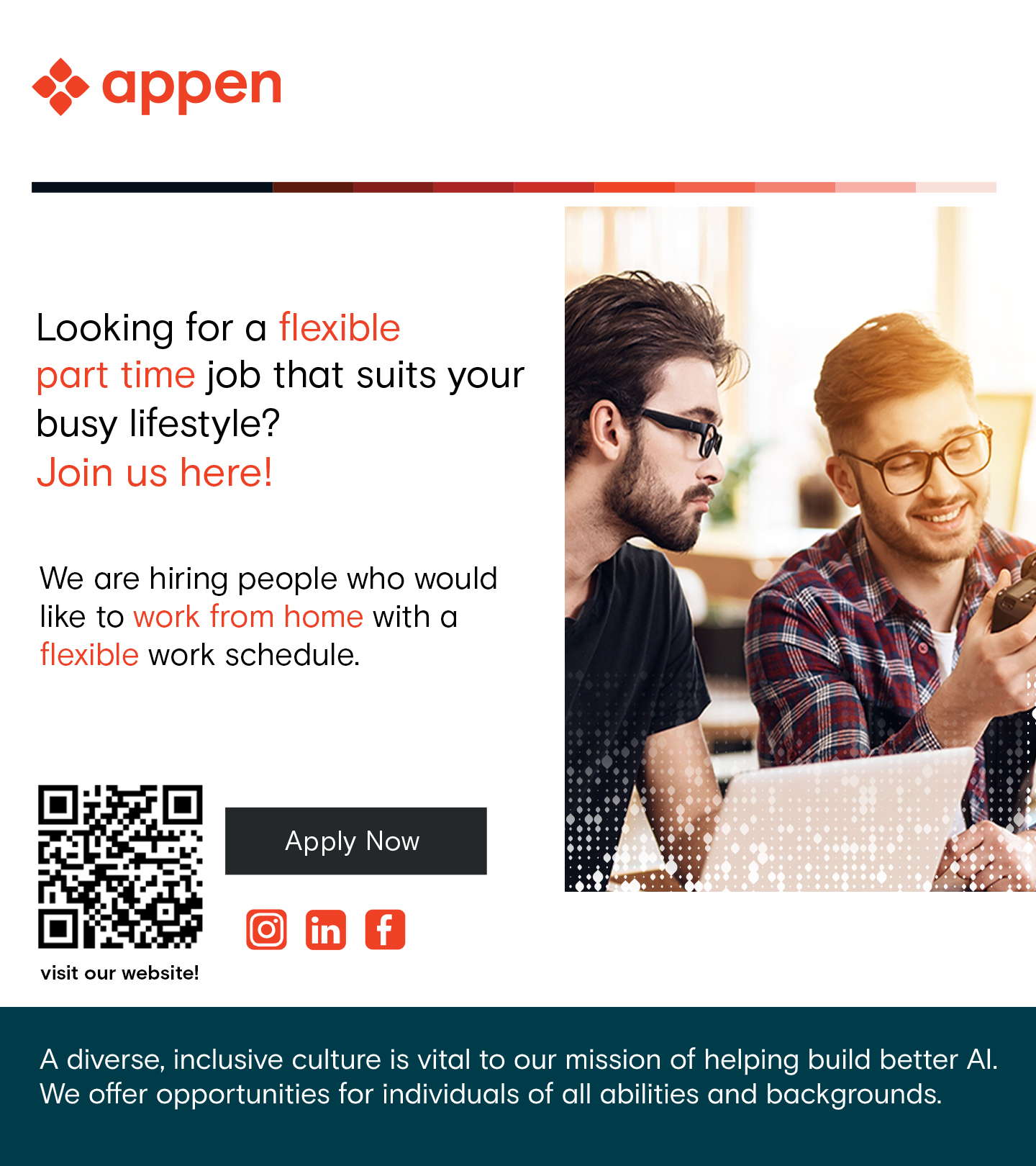 &lt;&gt; appen

 

Looking for a flexible

part time job that suits your
busy lifestyle?

Join us here!

We are hiring people who would
like to work from home with a
flexible work schedule.

   

visit our website!

A diverse, inclusive culture is vital to our mission of helping build better Al.

We offer opportunities for individuals of all abilities and backgrounds.