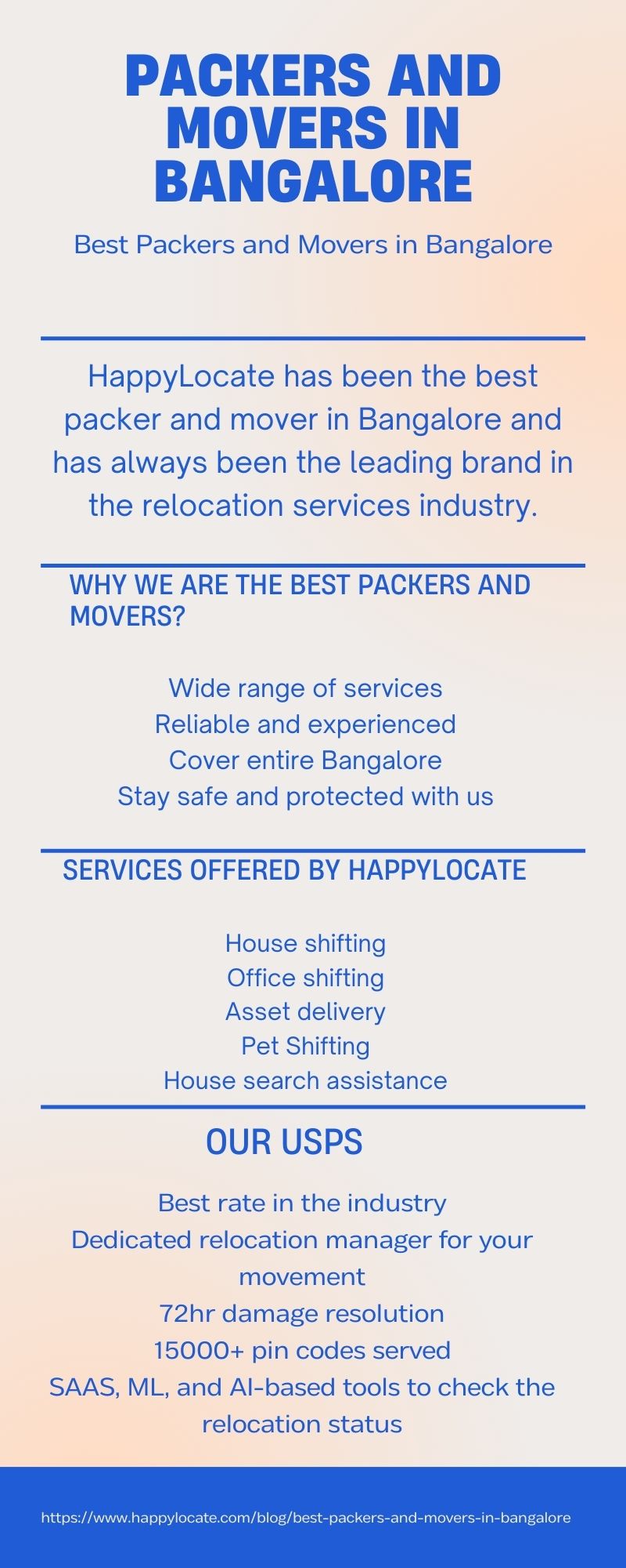 PACKERS AND
MOVERS IN
BANGALORE

Best Packers and Movers in Bangalore

HappylLocate has been the best
packer and mover in Bangalore and
has always been the leading brand in
the relocation services industry.

WHY WE ARE THE BEST PACKERS AND
MOVERS?

Wide range of services
Reliable and experienced
Cover entire Bangalore
Stay safe and protected with us

SERVICES OFFERED BY HAPPYLOCATE

House shifting
Office shifting
Asset delivery
Pet Shifting
House search assistance

OUR USPS

Best rate in the industry
Dedicated relocation manager for your
movement
72hr damage resolution
15000+ pin codes served
SAAS, ML, and Al-based tools to check the
relocation status

RTT) g/best-packers-and-movers.
