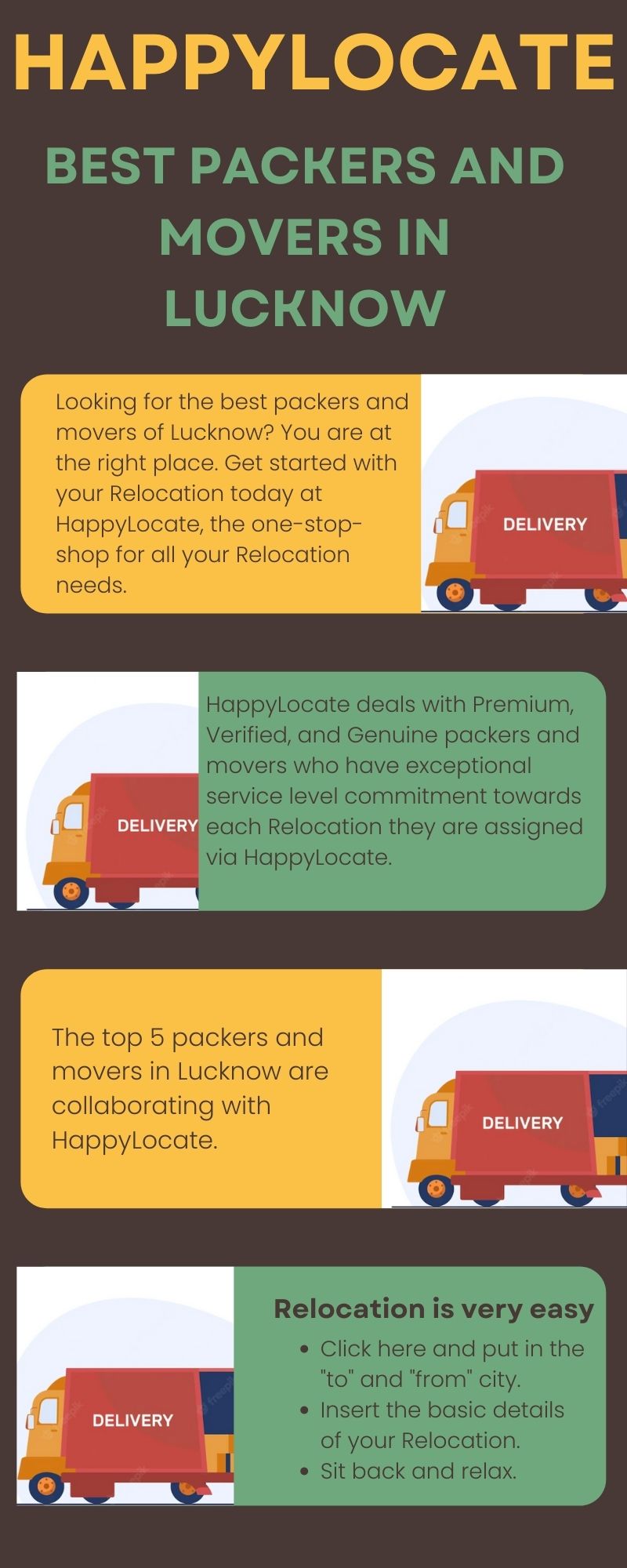 HAPPYLOCATE

BEST PACKERS AND
MOVERS IN
LUCKNOW

Looking for the best packers and

movers of Lucknow? You are at

the right place. Get started with

your Relocation today at

Happylocate, the one-stop DELIVERY
shop for all your Relocation

needs.

Happylocate deals with Premium,
Verified, and Genuine packers and
movers who have exceptional
service level commitment towards
each Relocation they are assigned
via Happylocate.

The top 5 packers and
movers in Lucknow are
collaborating with
Happylocate.

Relocation is very easy

Click here and put in the
to” and “from” city.

¢ Insert the basic details
of your Relocation.

¢ Sit back and relax.

DELIVERY