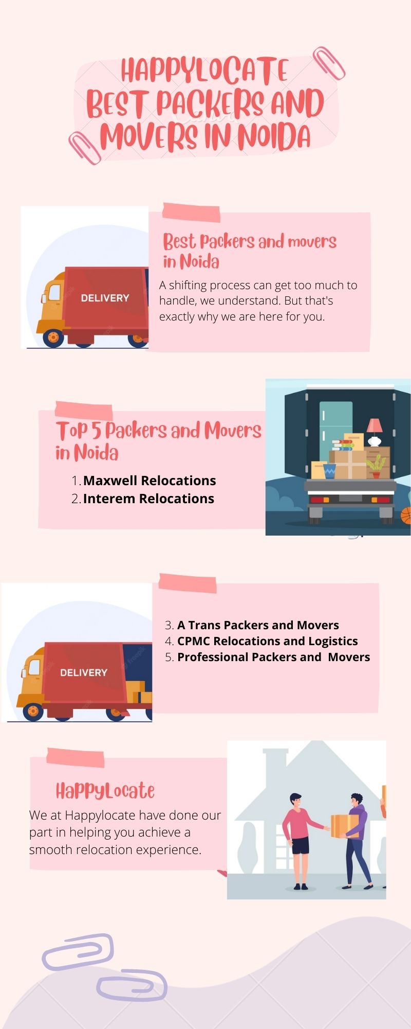 HAPPYLOCATE
BEAT PACKERS AND
QMoVERe IN NOIDA

Best, Packers and movers

in Noida

A shifting process can get toc much to
handle, we understand. But that's

  

exaclly why we are here for you

 

Tob 5 Packers and Movers
in Noida

1 Maxwell Relocations

/ Interem Relocations

 

1 A Trans Packers and Movers
4 CPMC Relocations and Logistics
5 Professional Packers and Movers

 

HaPPyLocate e - |
We at Happylocate have done our I \
part in helping you achieve a [|
SMOOTN relocation experience