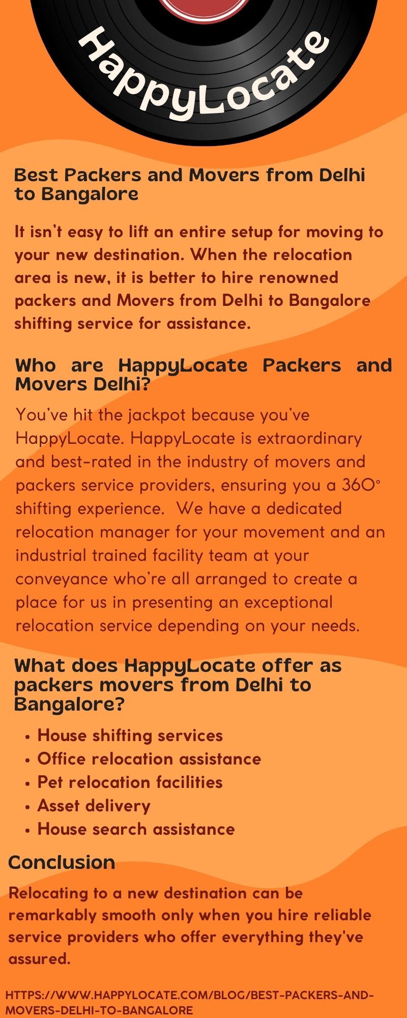 Best Packers and Movers from Delhi
to Bangalore

It isn’t easy to lift an entire setup for moving to
your new destination. When the relocation
area is new, it is better to hire renowned
packers and Movers from Delhi to Bangalore
shifting service for assistance.

Who are HappylLocate Packers and
Movers Delhi?

You've hit the jackpot because you've
HappyLocate. HappylLocate is extraordinary
and best-rated in the industry of movers and
packers service providers, ensuring you a 360°
shifting experience. We have a dedicated
relocation manager for your movement and an
industrial trained facility team at your
conveyance who're all arranged to create a
place for us in presenting an exceptional
relocation service depending on your needs.

What does HappyLocate offer as
packers movers from Delhi to
Bangalore?

» House shifting services

« Office relocation assistance
« Pet relocation facilities

+ Asset delivery

« House search assistance

Conclusion

Relocating to a new destination can be
remarkably smooth only when you hire reliable
service providers who offer everything they've
assured.

HTTPS://WWW HAPPYLOCATE.COM/BLOG/BEST-PACKERS-AND-
MOVERS-DELHI-TO-BANCALORE