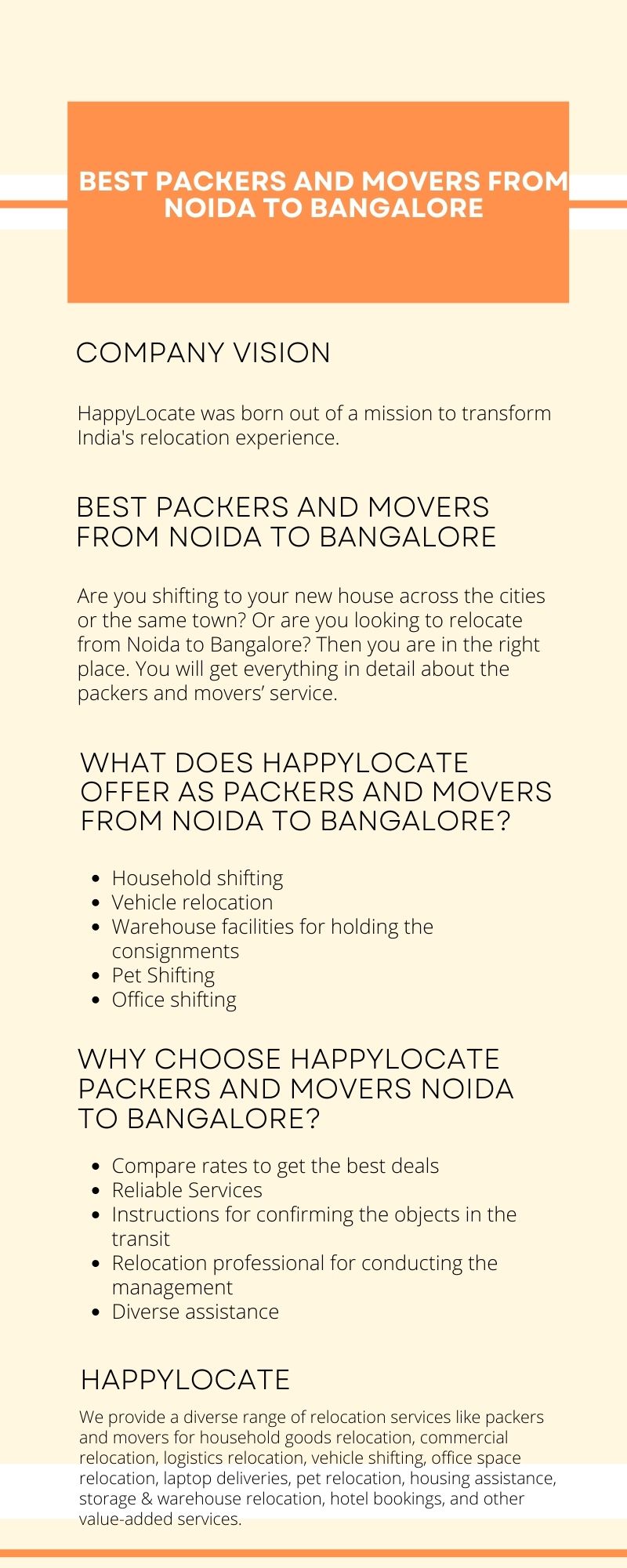BEST PACKERS AND MOVERS FROM

NOIDA TO BANGALORE

 

COMPANY VISION

HappyLocate was born out of a mission to transform
India's relocation experience.

BEST PACKERS AND MOVERS
FROM NOIDA TO BANGALORE

Are you shifting to your new house across the cities
or the same town? Or are you looking to relocate
from Noida to Bangalore? Then you are in the right
place. You will get everything in detail about the
packers and movers’ service

WHAT DOES HAPPYLOCATE
OFFER AS PACKERS AND MOVERS
FROM NOIDA TO BANGALORE?

* Household shifting

e Vehicle relocation

* Warehouse facilities for holding the
consignments

o Pet Shifting

Office shifting

WHY CHOOSE HAPPYLOCATE
PACKERS AND MOVERS NOIDA
TO BANGALORE?

e Compare rates to get the best deals

e Reliable Services

e Instructions for confirming the objects in the
transit

o Relocation professional for conducting the
management

* Diverse assistance

HAPPYLOCATE

We provide a diverse range of relocation services | <e packers

    
  

, logistics relocation, vehicle shift ng, office s
relocation, laptop deliveries, pet relocat.on, housing
storage & warencuse re ocation, ~otel nookings, and other
val.e-addea services.