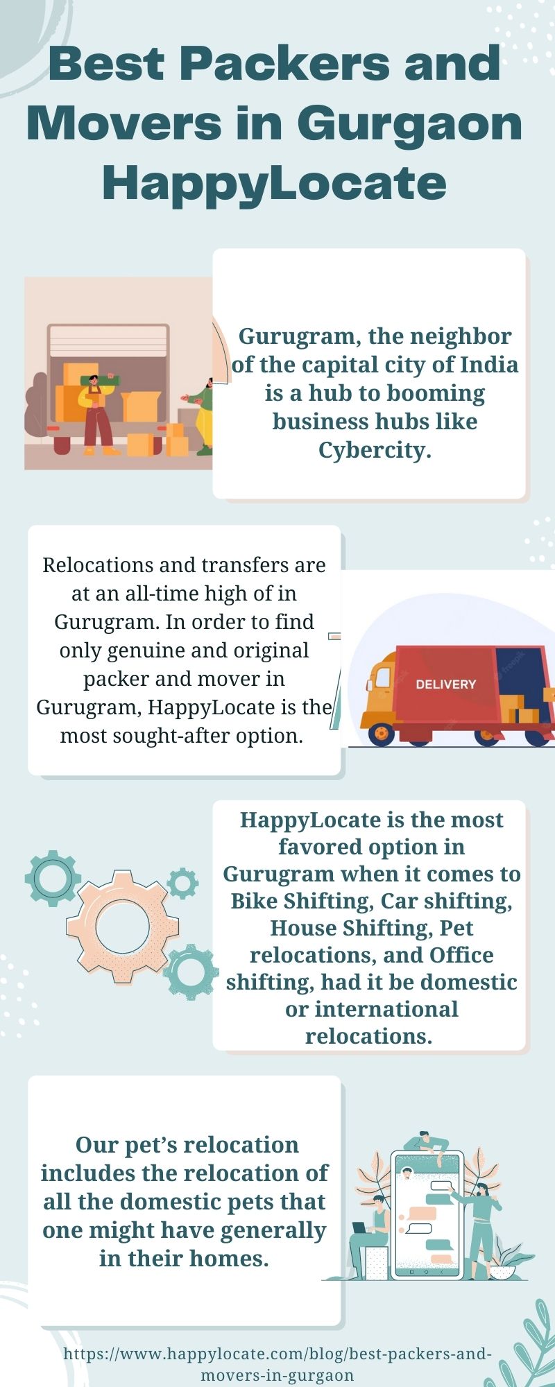 Best Packers and
Movers in Gurgaon
HappylLocate

. Gurugram, the neighbor
(of the capital city of India
~ is a hub to booming
1 business hubs like
Cybercity.

Relocations and transfers are
at an all-time high of in
Gurugram. In order to find
only genuine and original
packer and mover in |
Gurugram, HappyLocate is the
most sought-after option.

 

HappyLocate is the most
favored option in
O Gurugram when it comes to
;

 

Bike Shifting, Car shifting,
_ 5) House Shifting, Pet
GE ~L} relocations, and Office
I shifting, had it be domestic
or international
relocations.

7

Our pet’s relocation my
includes the relocation of |

    

NINA
A =v,

all the domestic pets that = —=% =

one might have generally al; Le
in their homes.
— Ase

 

move

 

-in-gurgaon
