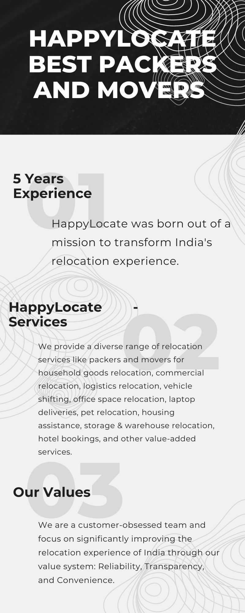 5 Years
Experience

HappylLocate was born out of a
mission to transform India's

relocation experience.

HappyLocate -
Services

We provide a diverse range of relocation
services like packers and movers for
household goods relocation, commercial
relocation, logistics relocation, vehicle
shifting, office space relocation, laptop
deliveries, pet relocation, housing
assistance, storage & warehouse relocation,
hotel bookings, and other value-added

services.

Our Values

We are a customer-obsessed team and
focus on significantly improving the
relocation experience of India through our
value system: Reliability, Transparency,

and Convenience