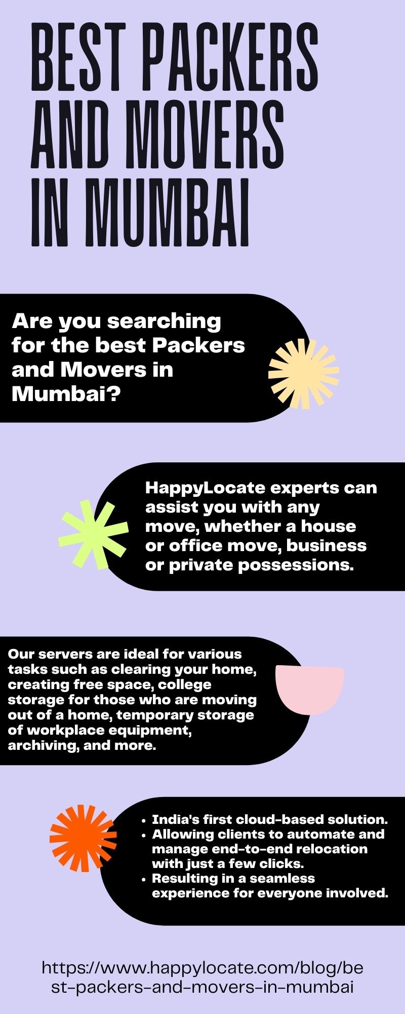 BEST PACKERS
AND MOVERS
IN MUMBA

Are you searching
for the best Packers
and Movers in
Mumbai?

HappylLocate experts can
assist you with any
move, whether a house
or office move, business
or private possessions.

Our servers are ideal for various
tasks such as clearing your home,
creating free space, college
storage for those who are moving
out of a home, temporary storage
of workplace equipment,
archiving, and more.

 

 
  

« India's first cloud-based solution.

« Allowing clients to automate and
manage end-to-end relocation
with just a few clicks.

« Resulting in a seamless

experience for everyone involved.

 
  
  

   
 

https//www.happylocate.com/blog/be
st-packers-and-movers-in-mumbai