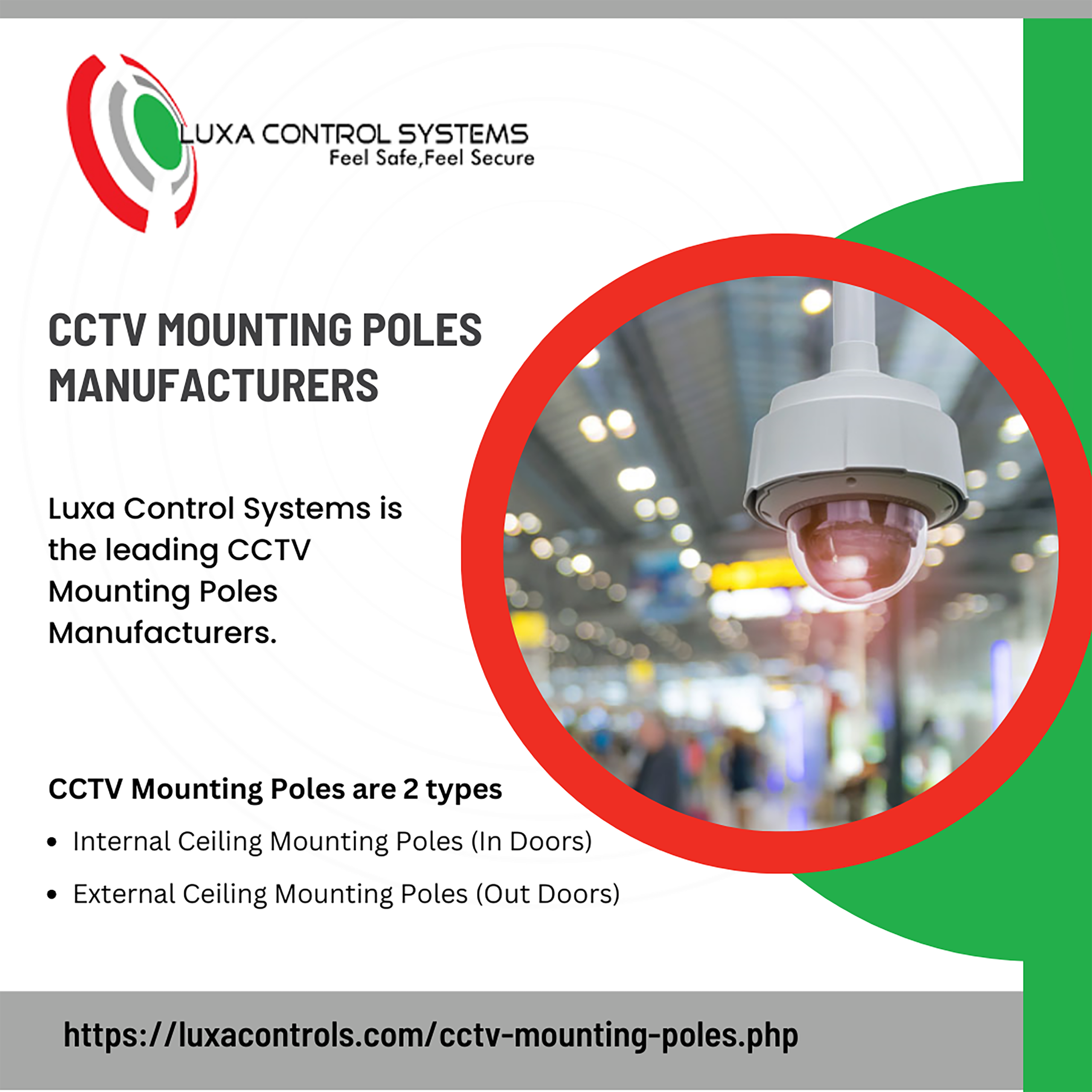UXA CONTROL SYSTEMS

Feel Safe,Feel Secure

CCTV MOUNTING POLES
MANUFACTURERS

Luxa Control Systems is
the leading CCTV
Mounting Poles
Manufacturers.

CCTV Mounting Poles are 2 types

a

El . )
Pw
LW

* Internal Ceiling Mounting Poles (In Doors)

e External Ceiling Mounting Poles (Out Doors)