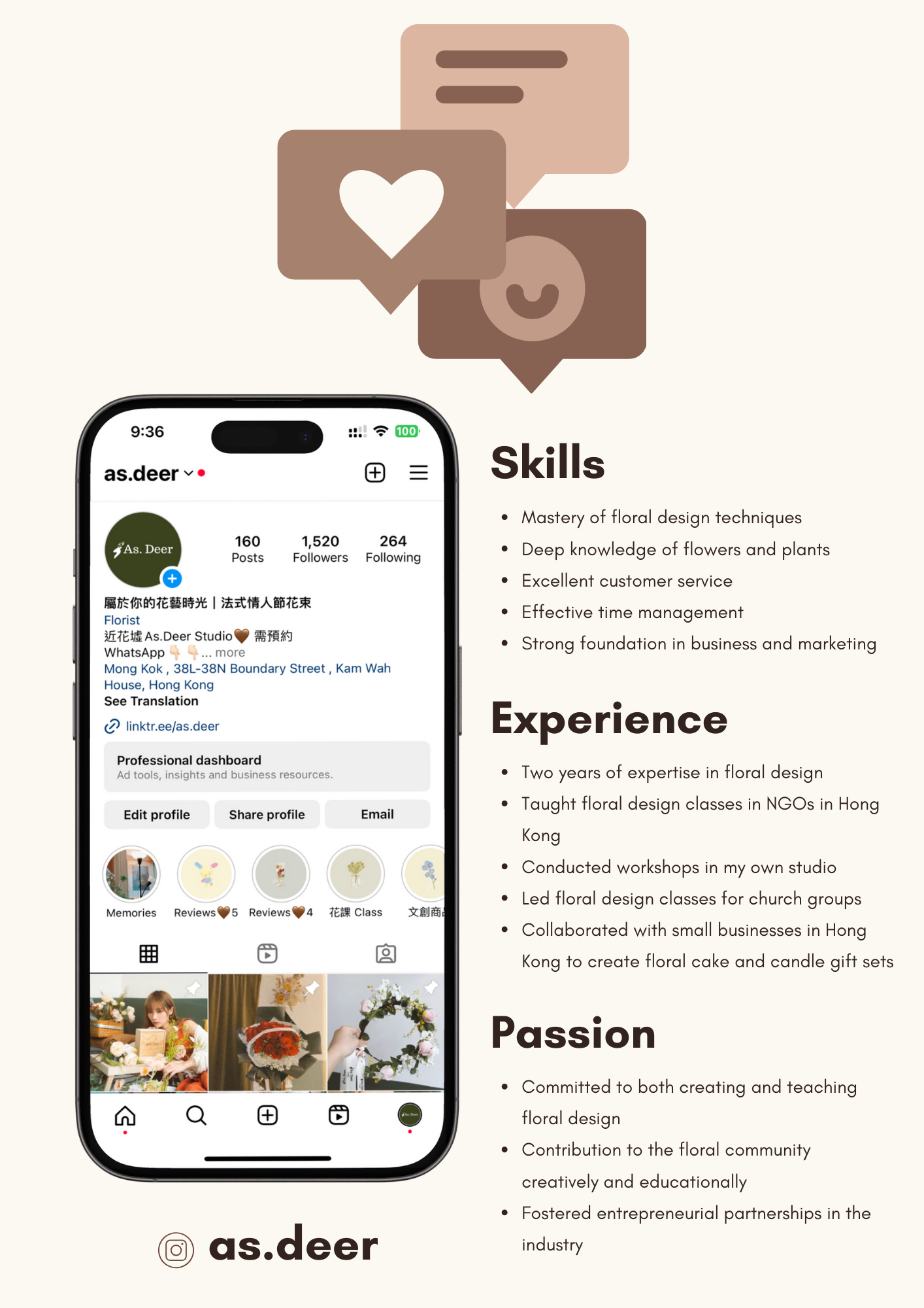 160
Posts

1,520

Followers

264
Following

(+]

BE ROTEREEK | EXWABIER

Florist

i IE18 As.Deer Studio §@ BIL)

WhatsApp more

Mong Kok , 38L-38N Boundary Street , Kam Wah
House, Hong Kong

See Translation

(2 linktr.eefas deer

Professional dashboard
h

      
 

   

  

ts and t

   

usin

 

  

Edit profile

®-~0E

Reviews @5 Reviews@a EIR Class

 

Share profile

       

Memories pe LL}

   

© as.deer

Skills

¢ Mastery of floral design techniques

* Deep knowledge of flowers and plants
* Excellent customer service

* Effective time management

* Strong foundation in business and marketing

Experience

¢ Two years of expertise in floral design

¢ Taught floral design classes in NGOs in Hong
Kong

* Conducted workshops in my own studio

* Led floral design classes for church groups

* Collaborated with small businesses in Hong

Kong to create floral cake and candle gift sets

Passion

* Committed to both creating and teaching
floral design

¢ Contribution to the floral community
creatively and educationally

* Fostered entrepreneurial partnerships in the

industry