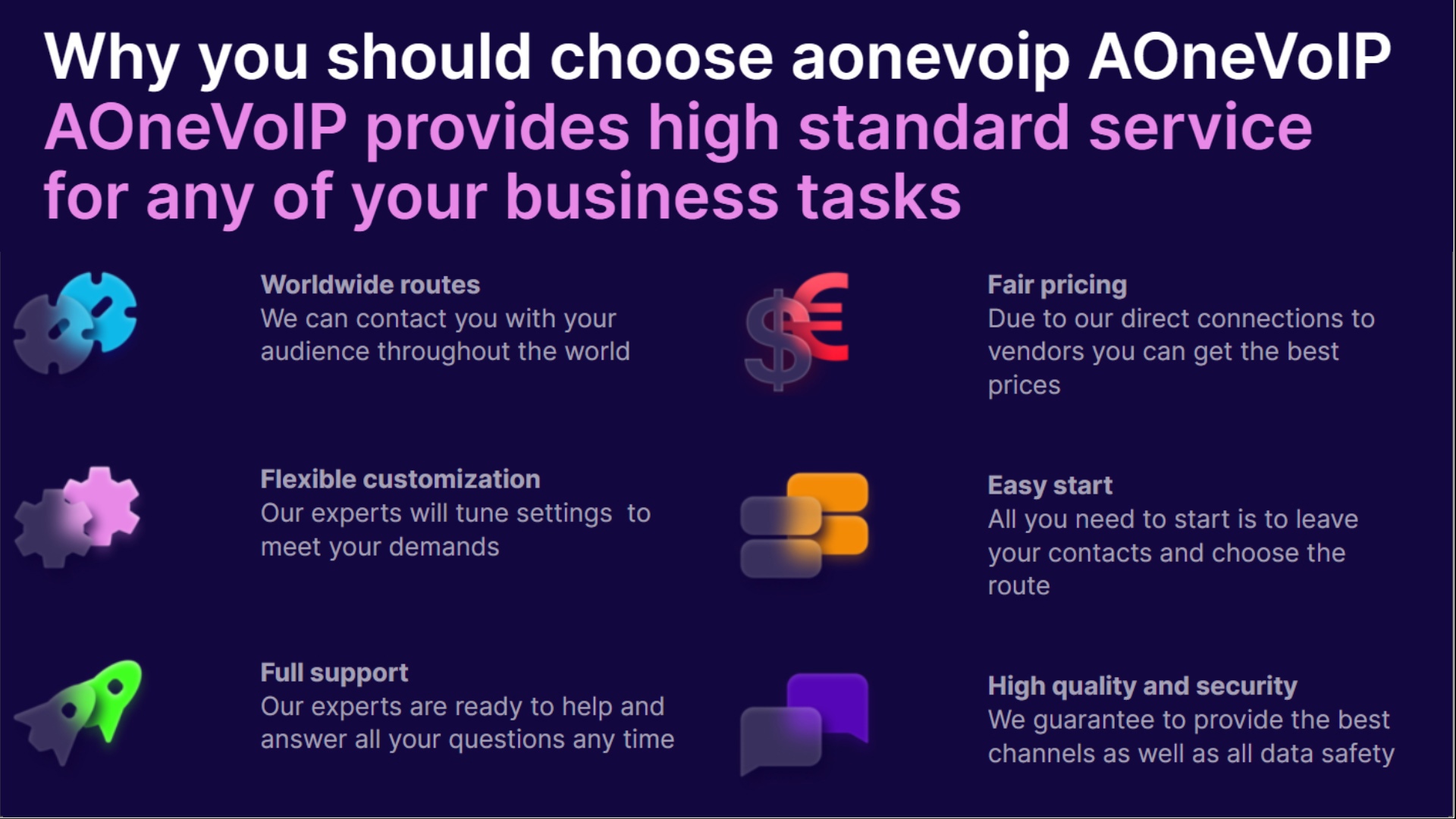 Why you should choose aonevoip AOneVolP
AOneVolP provides high standard service

for any of your business tasks

2
LL
4

Worldwide routes
We can contact you with your
audience throughout the world

Flexible customization
Our experts will tune settings to
meet your demands

Full support
Our experts are ready to help and
answer all your questions any time

LT TT

Due to our direct connections to
vendors you can get the best
[o]g[el=H

[IES Ea

All you need to start is to leave
your contacts and choose the
(JV 5}

High quality and security
We guarantee to provide the best
channels as well as all data safety