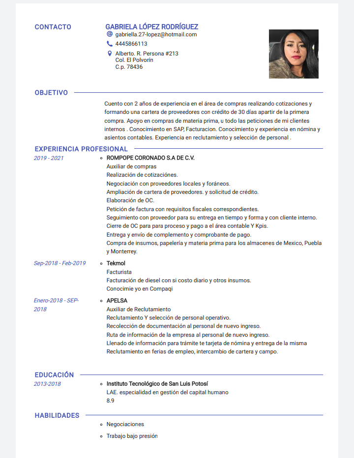 CONTACTO GABRIELA LOPEZ RODRIGUEZ
@ otra 77 opmrghotre com
teases
9 Aerio & Person #711
Cp 78426
OBJETIVO
Coto cor 3 abeon de exp cis en of Sens de compe
sant cAtrac crs y
Formats Lc bes de provenres cor créchto de 10 ds spar de 3 primers
srgen Agee mo
te rus 3 rim ors Las pres de ers mete
terres Core brads or SAR Fac urs Cor camer y experiercs
r rea y
star to cor ates rperieas er foc x Lamune sy sede <x de perio
EXPERIENCIA PROFESIONAL
019 2071 + ROMPOPE CORONADO S.A OE CV.
Ar noe corr peme
Bie acai dmc Aizen
Mega. cc roveetones xan y kde acs
Arh 37 dm cote de provemtores, sole tind de credlo
Fsterscr de
Prtain de focn a cor easton [a mem corenger dares
Segnerame ts cc roemndice favs wn. mdse €n le Fores y con Ces de
Corn he OC pate pos pcx wae y un 8 of ives cette ¥ Kose
Fatima y evi de cormplmen oy comprabents de
Corres de wm orion gapeinen y materia pres jars on sha errs de Merc, Poets
§ Mer terey
Sop 7016 F019 + Tekamal
Factories
Foctamciir de fume’ con si conto Barks y ction esos
Corcximae yo ee Corre
© APELSA
Asn ioe dn Rechytaerane
Bi tart sabe can te pec 5 cme
Bi cl de de re ie 3 pesos de res pws
Bt he frags ly we rena unc olde
Lier
Bi kart x bers dhe omg, eve das de <sym
fo rac par rate te eyes do any or Veg
EDUCACION
0122018 + etme Tecrnoldgico de San Luss Potost
LAF expecsaletod er geste ded captal barn
HABILIDADES
© Negx were
+ Testo taps sressir