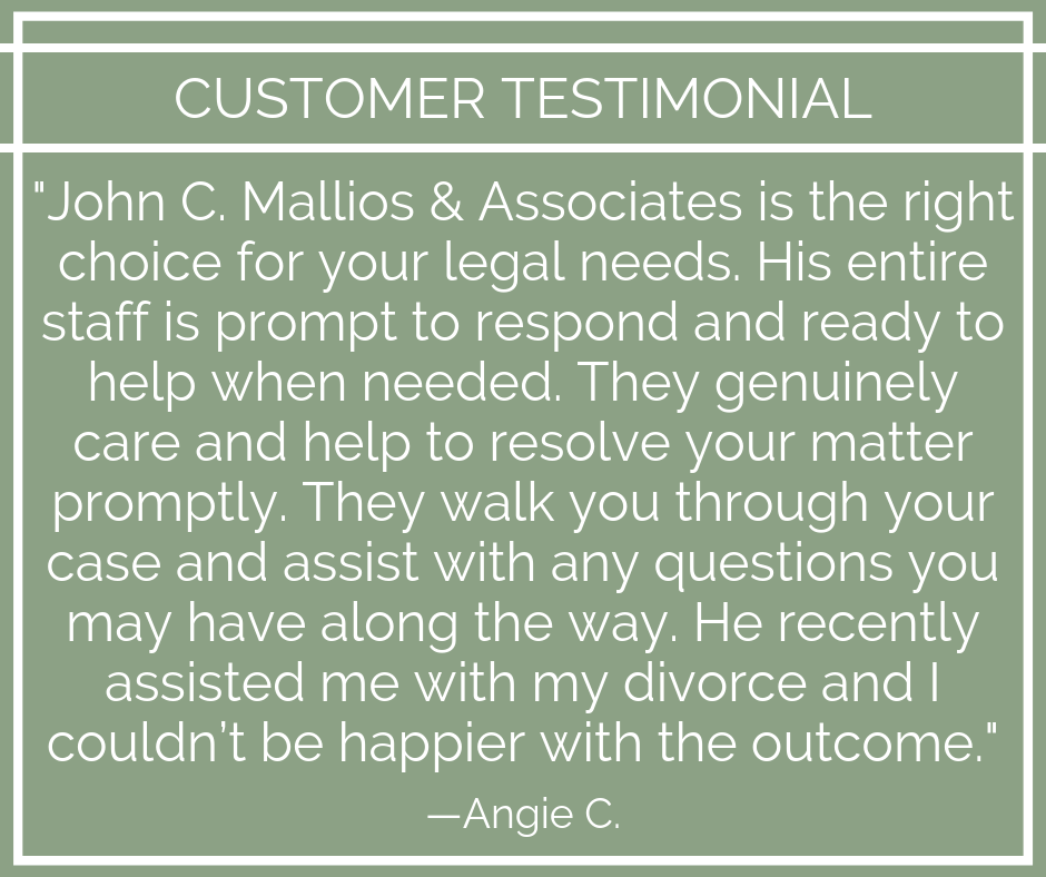 —
CUSTOMER TESTIMONIAL

"John C. Mallios &amp; Associates is the right
choice for your legal needs. His entire
staff is prompt to respond and ready to
help when needed. They genuinely

care and help to resolve your matter
promptly. They walk you through your
case and assist with any questions you
may have along the way. He recently
assisted me with my divorce and |
couldn't be happier with the outcome.”
EA (e[[=X OR