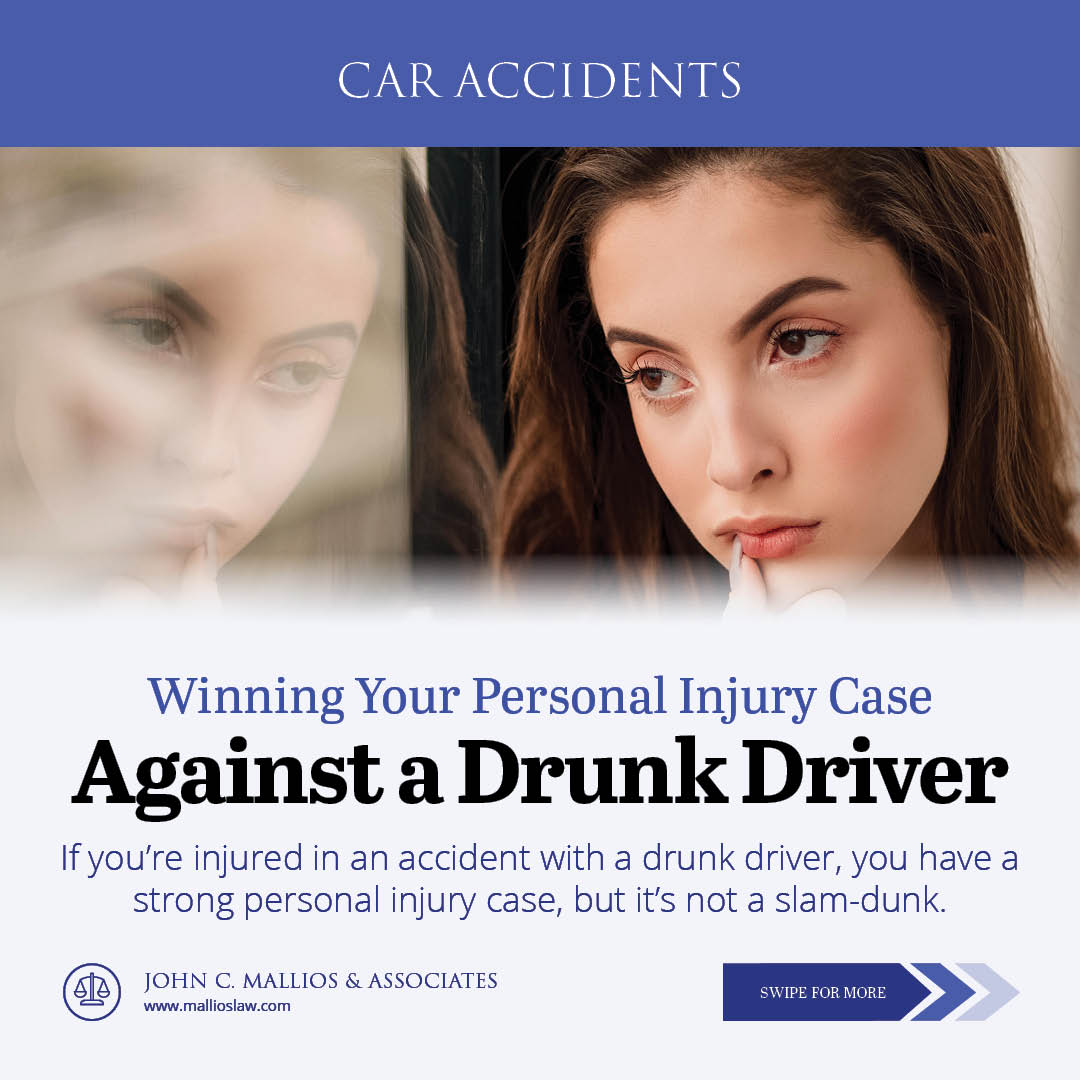 CAR ACCIDENTS

 

Winning Your Personal Injury Case

Against a Drunk Driver

If you're injured in an accident with a drunk driver, you have a
strong personal injury case, but it's not a slam-dunk.

sh JOHN C MALLIOS & ASSOCIATES
veww mallioslsw.com