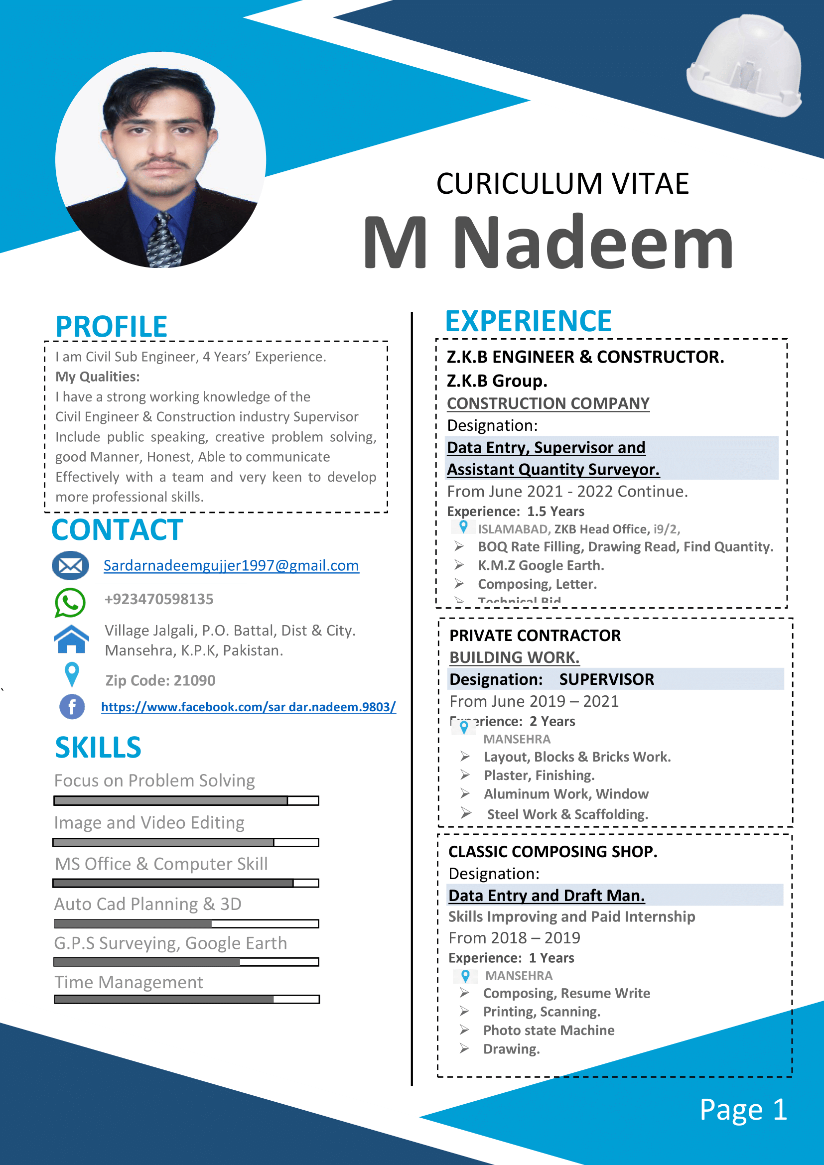 CURICULUM VITAE

M Nadeem

PROFILE EXPERIENCE

I'am Civil Sub Engineer, 4 Years’ Experience.

My Qualities:

I have a strong working knowledge of the

Civil Engineer &amp; Construction industry Supervisor
Include public speaking, creative problem solving,
good Manner, Honest, Able to communicate
Effectively with a team and very keen to develop

Z.K.B ENGINEER &amp; CONSTRUCTOR.
' Z.K.B Group. ‘
i CONSTRUCTION COMPANY
Designation: !
' Data Entry, Supervisor and ,
1 Assistant Quantity Surveyor.
|
I 1
i
' 1
' 1
1 1
|
I 1

From June 2021 - 2022 Continue.
Experience: 1.5 Years
9 ISLAMABAD, ZKB Head Office, i9/2,

more professional skills.

» BOQ Rate Filling, Drawing Read, Find Quantity.
SD Sardarnadeemguijjer1997 @gmail.com » K.M.Z Google Earth.

» Composing, Letter.
+923470598135

 

PRIVATE CONTRACTOR
BUILDING WORK.
Designation: SUPERVISOR
From June 2019 - 2021

1

1

Mansehra, K.P.K, Pakistan. '
1

1

1

|

Mg rience: 2 Years '
1

1

1

1

1

1

1

1

1

1

a Village Jalgali, P.O. Battal, Dist &amp; City.

Zip Code: 21090
oO https://www.facebook.com/sar dar.nadeem.9803/

SKILLS

Focus on Problem Solving

 

MANSEHRA
» Layout, Blocks &amp; Bricks Work.
» Plaster, Finishing.
» Aluminum Work, Window
» Steel Work &amp; Scaffolding.
i CLASSIC COMPOSING SHOP.
Designation:
, Data Entry and Draft Man.
1 Skills Improving and Paid Internship
i From 2018 - 2019
Experience: 1 Years
1
1
1
|
1
|
1
1
1
1

 

Image and Video Editing

 

MS Office &amp; Computer Skill

Auto Cad Planning &amp; 3D

G.P.S Surveying, Google Earth

Time Management 9 MANSEHRA }
Composing, Resume Write

r
» Printing, Scanning.
~
r

Photo state Machine
Drawing.
