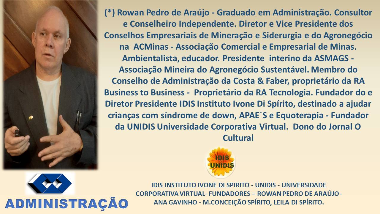 (*) Rowan Pedro de Araujo - Graduado em Administragdo. Consultor
e Conselheiro Independente. Diretor e Vice Presidente dos
Conselhos Empresariais de Mineragdo e Siderurgia e do Agronegdcio
na ACMinas - Associagdo Comercial e Empresarial de Minas.
Ambientalista, educador. Presidente interino da ASMAGS -
Associagao Mineira do Agronegdcio Sustentavel. Membro do
Conselho de Administragdo da Costa & Faber, proprietario da RA
Business to Business - Proprietario da RA Tecnologia. Fundador do e
Diretor Presidente IDIS Instituto Ivone Di Spirito, destinado a ajudar
criangas com sindrome de down, APAE’S e Equoterapia - Fundador
da UNIDIS Universidade Corporativa Virtual. Dono do Jornal O
Cultural

oe

IDIS INSTITUTO IVONE DI SPIRITO - UNIDIS - UNIVERSIDADE
CORPORATIVA VIRTUAL- FUNDADORES —- ROWAN PEDRO DE ARAUJO -

ADM | N ISTRAGAO ANA GAVINHO - M.CONCEICAO SPIRITO, LEILA DI SPIRITO.