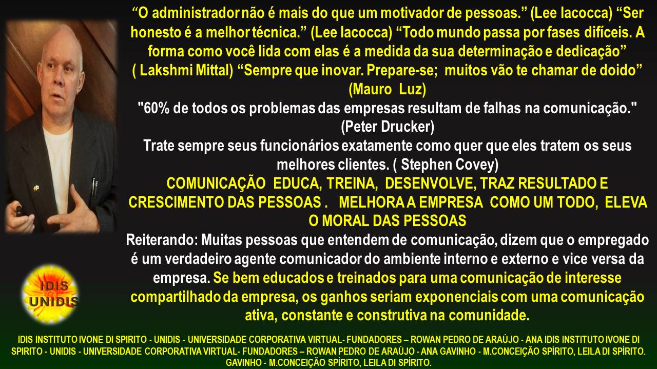 UNIDIS

“0 administrador nao é mais do que um motivador de pessoas.” (Lee lacocca) “Ser
honesto é a melhortécnica.” (Lee lacocca) “Todo mundo passa por fases dificeis. A
forma como vocé lida com elas é a medida da sua determinagao e dedicagao”

( Lakshmi Mittal) “Sempre que inovar. Prepare-se; muitos vao te chamar de doido”
(Mauro Luz)

"60% de todos os problemas das empresas resultam de falhas na comunicagao."
(Peter Drucker)

Trate sempre seus funcionarios exatamente como quer que eles tratem os seus
melhores clientes. ( Stephen Covey)

COMUNICAGAO EDUCA, TREINA, DESENVOLVE, TRAZ RESULTADO E
CRESCIMENTO DAS PESSOAS. MELHORAA EMPRESA COMO UM TODO, ELEVA
O MORAL DAS PESSOAS
Reiterando: Muitas pessoas que entendem de comunicagao, dizem que o empregado
€ um verdadeiro agente comunicador do ambiente interno e externo e vice versa da
empresa. Se bem educados e treinados para uma comunicagao de interesse
compartilhado da empresa, os ganhos seriam exponenciais com uma comunicagao
ativa, constante e construtiva na comunidade.

IDIS INSTITUTO IVONE DI SPIRITO - UNIDIS - UNIVERSIDADE CORPORATIVA VIRTUAL FUNDADORES - ROWAN PEDRO DE ARAUJO - ANA IDIS INSTITUTO IVONE DI
SPIRITO - UNIDIS - UNIVERSIDADE CORPORATIVA VIRTUAL - FUNDADORES - ROWAN PEDRO DE ARAUJO - ANA GAVINHO - M CONCEICAO SPIRITO, LEILA DI SPIRITO

‘GAVINHO - M CONCEICAO SPIRITO, LEILA DI SPIRITO