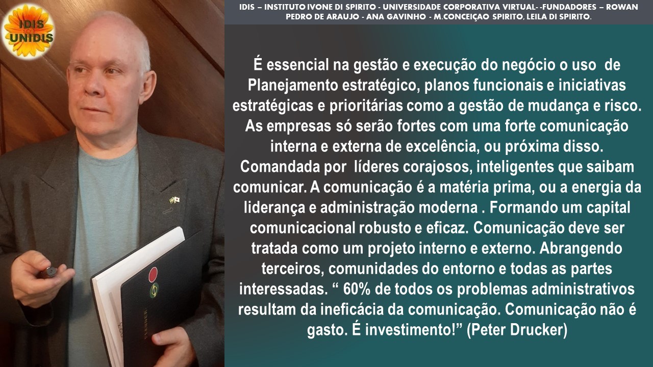 1DIS - INSTITUTO IVONE Di SPIRITO - UNIVERSIDADE CORPORATIVA VIRTUAL. -FUNDADORES - ROWAN
PEDRO DE ARAUJO - ANA GAVINHO - M CONCEIGAO SPIRITO. LEILA Di SPIRITO

E essencial na gestio e execugao do negocio o uso de
Planejamento estratégico, planos funcionais e iniciativas
estratégicas e prioritarias como a gestao de mudanca e risco.
As empresas so serao fortes com uma forte comunicagao
interna e externa de exceléncia, ou préxima disso.
Comandada por lideres corajosos, inteligentes que saibam
comunicar. A comunicagao é a matéria prima, ou a energia da
lideranga e administragdo moderna . Formando um capital
comunicacional robusto e eficaz. Comunicagao deve ser
tratada como um projeto interno e externo. Abrangendo
terceiros, comunidades do entorno e todas as partes
interessadas. “ 60% de todos os problemas administrativos
resultam da ineficacia da comunicagao. Comunicagao nao é
gasto. E investimento!” (Peter Drucker)
