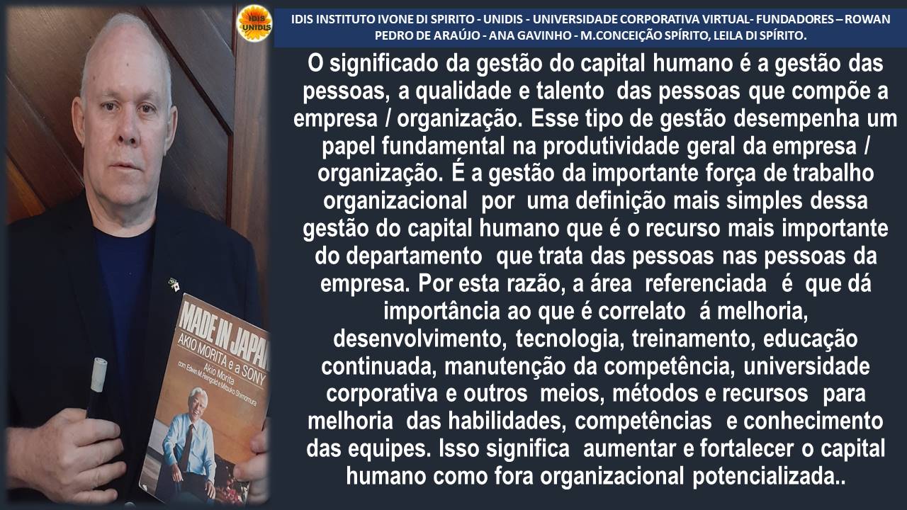 IDIS INSTITUTO IVONE DI SPIRITO - UNIDIS - UNIVERSIDADE CORPORATIVA VIRTUAL- FUNDADORES - ROWAN
PEDRO DE ARAUJO - ANA GAVINHO - M.CONCEICAO SPIRITO, LEILA DI SPIRITO.
0 significado da gestao do capital humano é a gestao das
pessoas, a qualidade e talento das pessoas que compode a
empresa / organizagao. Esse tipo de gestao desempenha um
papel fundamental na produtividade geral da empresa /
organizagao. E a gestdo da importante forga de trabalho
organizacional por uma definigao mais simples dessa
gestao do capital humano que é o recurso mais importante
do departamento que trata das pessoas nas pessoas da
empresa. Por esta razao, a area referenciada é que da
importancia ao que é correlato a melhoria,
desenvolvimento, tecnologia, treinamento, educagao
continuada, manutengao da competéncia, universidade
corporativa e outros meios, métodos e recursos para
melhoria das habilidades, competéncias e conhecimento
das equipes. Isso significa aumentar e fortalecer o capital
humano como fora organizacional potencializada..