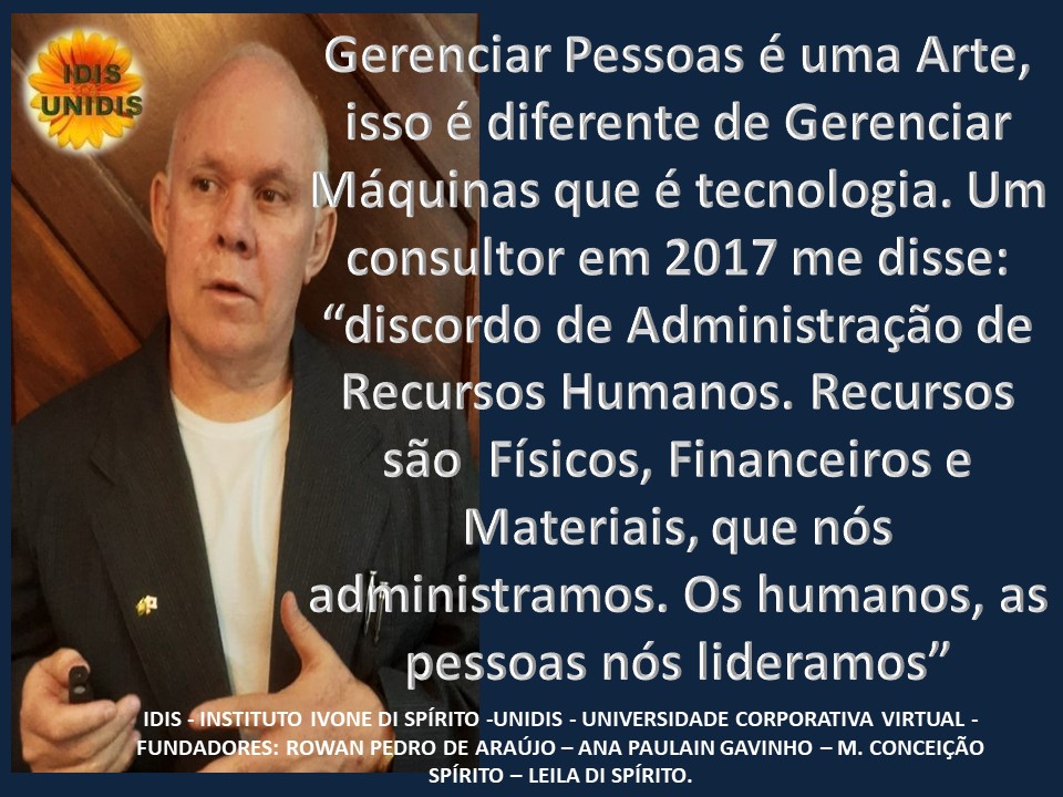 Gerenciar Pessoas é uma Arte,
isso é diferente de Gerenciar
Viaquinas que é tecnologia. Um
/ consultor em 2017 me disse:
“discordo de Administragao de
Recursos Humanos. Recursos
sao Fisicos, Financeiros e
Materiais, que nos
administramos. Os humanos, as
pessoas nos lideramos”
DI SPIRITO -UNIDIS - UNIVERSIDADE CORPORATIVA VIRTUAL -
DRO DE ARAUJO — ANA PAULAIN GAVINHO - M. CONCEIGAO
SPIRITO — LEILA DI SPIRITO.