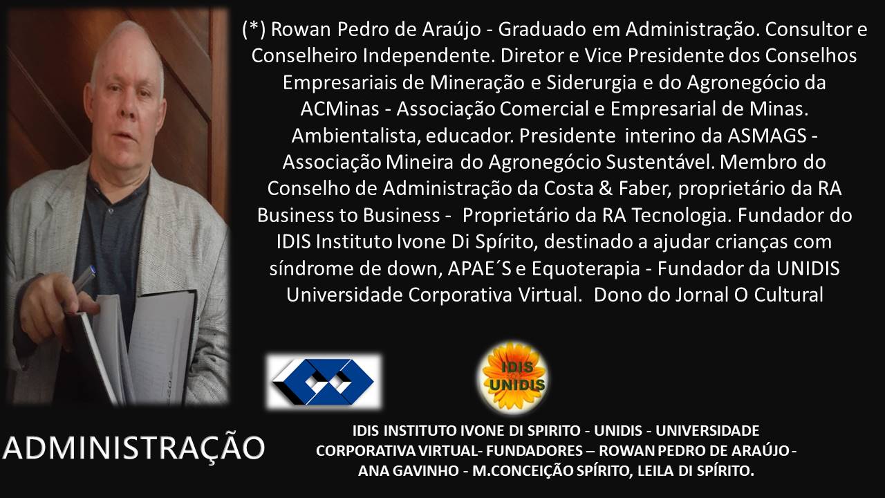 (*) Rowan Pedro de Araujo - Graduado em Administragdo. Consultor e
Conselheiro Independente. Diretor e Vice Presidente dos Conselhos
Empresariais de Mineragdo e Siderurgia e do Agronegdcio da
ACMinas - Associagdo Comercial e Empresarial de Minas.
Ambientalista, educador. Presidente interino da ASMAGS -
Associagdo Mineira do Agronegdcio Sustentavel. Membro do
Conselho de Administragdo da Costa & Faber, proprietario da RA
Business to Business - Proprietario da RA Tecnologia. Fundador do
IDIS Instituto Ivone Di Spirito, destinado a ajudar criangas com
sindrome de down, APAE’S e Equoterapia - Fundador da UNIDIS
Universidade Corporativa Virtual. Dono do Jornal O Cultural

IDIS INSTITUTO IVONE DI SPIRITO - UNIDIS - UNIVERSIDADE

A D M | N | STRACAO CORPORATIVA VIRTUAL- FUNDADORES —- ROWAN PEDRO DE ARAUJO -

ANA GAVINHO - M.CONCEICAO SPIRITO, LEILA DI SPIRITO.