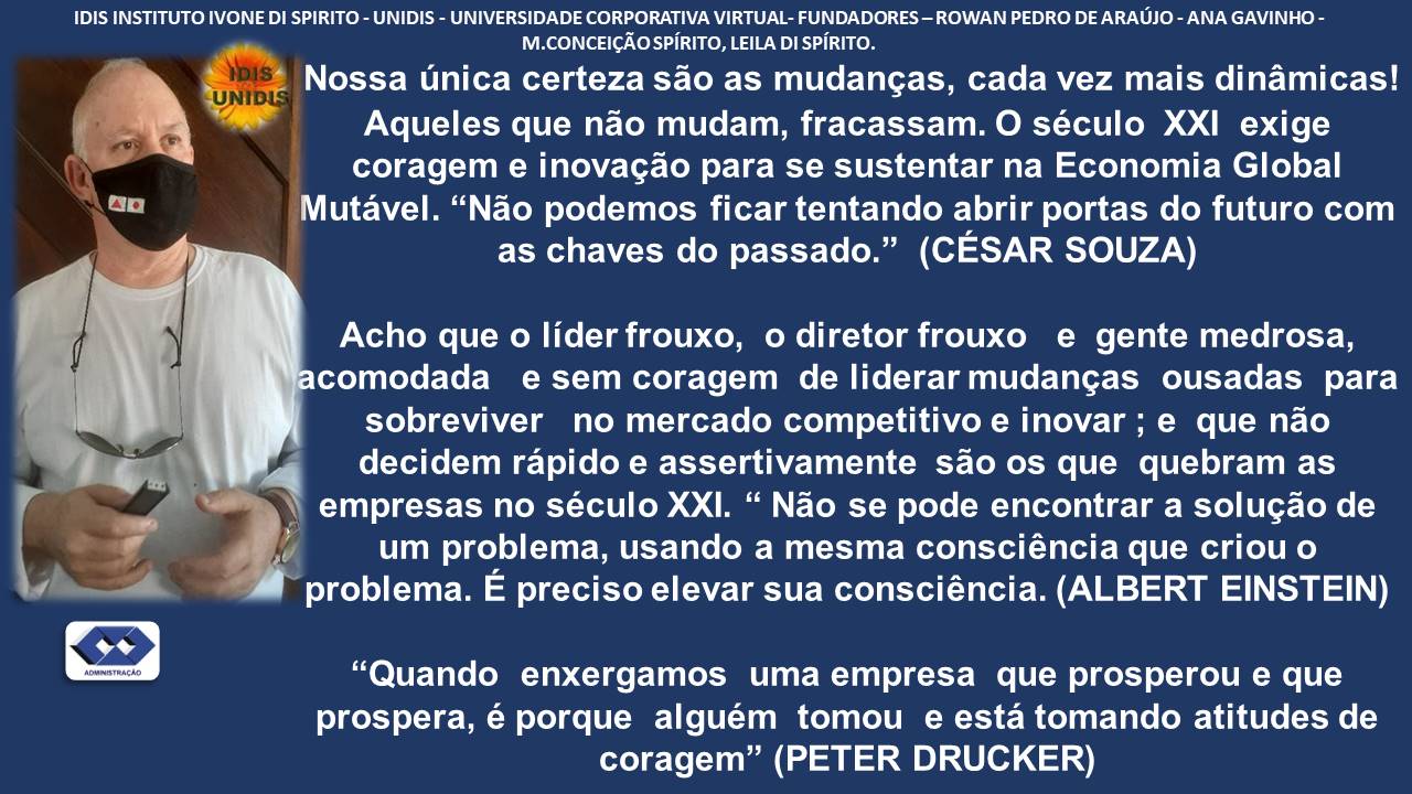 1DIS INSTITUTO IVONE DI SPIRITO - UNIDIS - UNIVERSIDADE CORPORATIVA VIRTUAL- FUNDADORES ~ ROWAN PEDRO DE ARAUJO - ANA GAVINHO -
M.CONCEICAO SPIRITO, LEILA DI SPRITO.

£5 Nossa unica certeza sao as mudangas, cada vez mais dinamicas!
a Aqueles que nao mudam, fracassam. O século XXI exige
© coragem e inovagao para se sustentar na Economia Global

Mutavel. “Nao podemos ficar tentando abrir portas do futuro com
as chaves do passado.” (CESAR SOUZA)

Acho que o lider frouxo, o diretor frouxo e gente medrosa,
comodada e sem coragem de liderar mudangas ousadas para
sobreviver no mercado competitivo e inovar ; e que nao
decidem rapido e assertivamente sao os que quebram as
\ empresas no século XXI. “ Nao se pode encontrar a solugao de

/ um problema, usando a mesma consciéncia que criou o
problema. E preciso elevar sua consciéncia. (ALBERT EINSTEIN)

ad
v
=
(ED “Quando enxergamos uma empresa que prosperou e que
prospera, é porque alguém tomou e esta tomando atitudes de
coragem” (PETER DRUCKER)