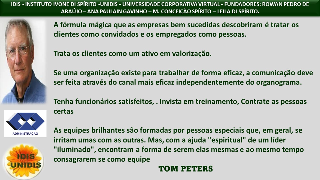 0 IVONE DI SPIRITO -UNIDIS - UNIVERSIDADE CORPORATIVA VIRTUAL - FUNDADORES: ROWAN PEDRO DE

ANA PAULAIN GAVINHO — M. CONCEICAO SPIRITO — LEILA DI SPIRITO.

A formula magica que as empresas bem sucedidas descobriram é tratar os
clientes como convidados e os empregados como pessoas.

Trata os clientes como um ativo em valorizagdo.

Se uma organizagao existe para trabalhar de forma eficaz, a comunicagdo deve
ser feita através do canal mais eficaz independentemente do organograma.

J Tenha funciondrios satisfeitos, . Invista em treinamento, Contrate as pessoas
premerrd As equipes brilhantes sdo formadas por pessoas especiais que, em geral, se
irritam umas com as outras. Mas, com a ajuda "espiritual" de um lider
oe "iluminado", encontram a forma de serem elas mesmas e ao mesmo tempo

consagrarem se como equipe

TOM PETERS