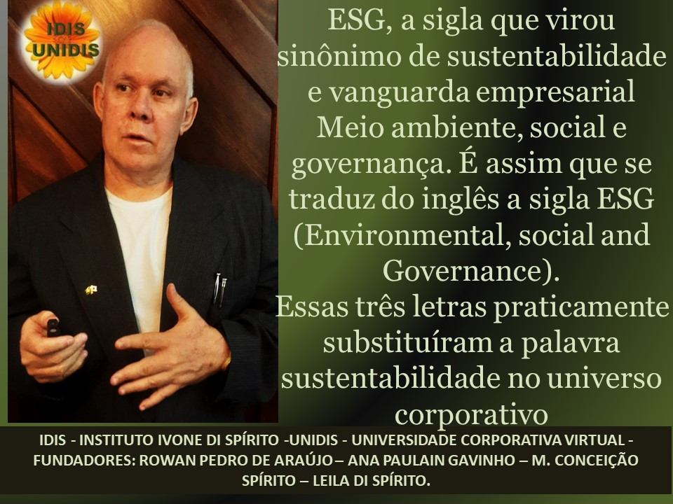 ESG, a sigla que virou
sinonimo de sustentabilidade
e vanguarda empresarial
Meio ambiente, social e
governanca. E assim que se
traduz do inglés a sigla ESG
(Environmental, social and
Governance).

Essas tres letras praticamente
substituiram a palavra
sustentabilidade no universo

corporativo

IDIS - INSTITUTO IVONE DI SPIRITO -UNIDIS - UNIVERSIDADE CORPORATIVA VIRTUAL -
FUNDADORES: ROWAN PEDRO DE ARAUJO - ANA PAULAIN GAVINHO - M. CONCEIGAO
SPIRITO - LEILA DI SPIRITO.