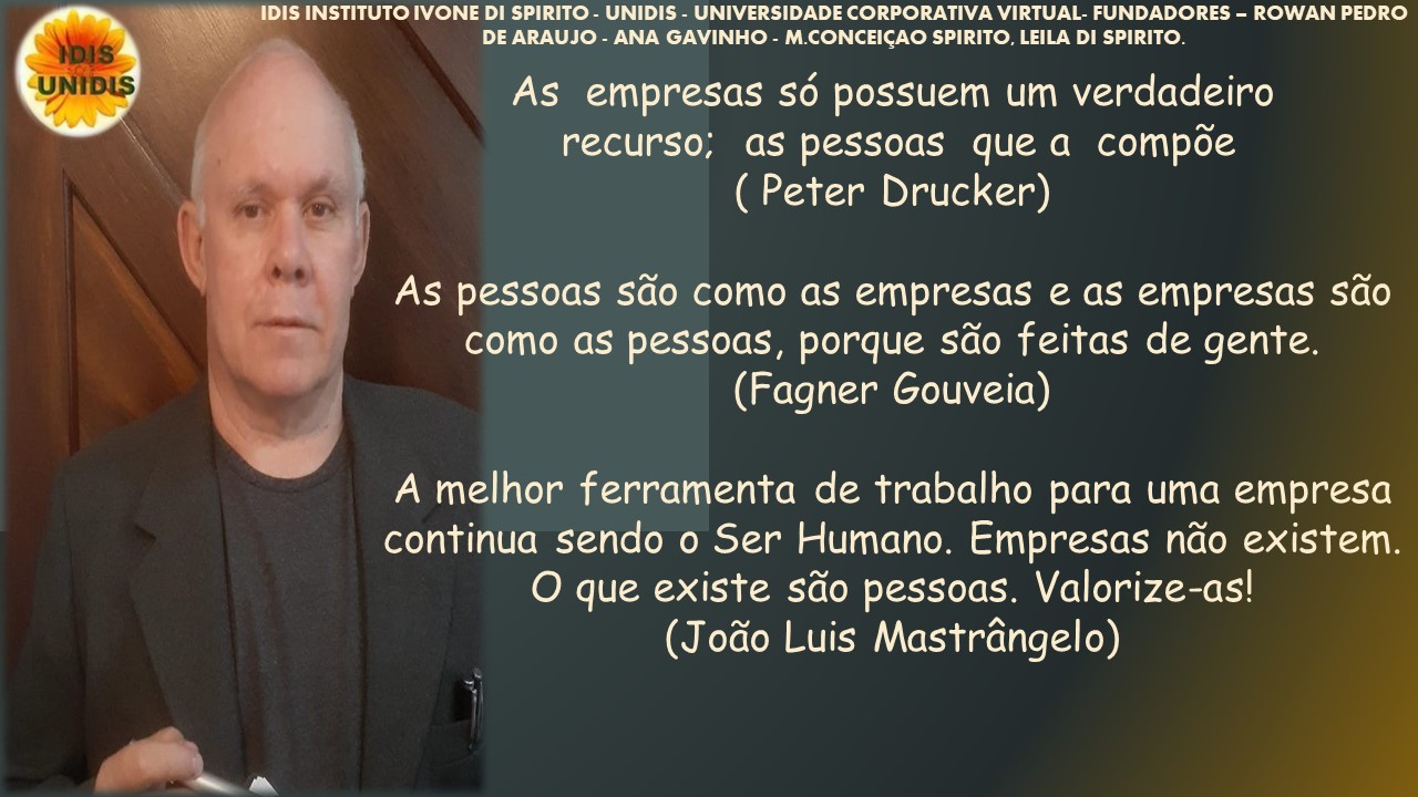 S INSTITUTO IVONE DI SPIRITO - UNIDIS - UNIVERSIDADE CORPORATIVA VIRTUAL. FUNDADORES - ROWAN PEDRO
DE ARAUJO - ANA GAVINHO - M CONCEICAO SPIRITO. LEILA DI SPIRITO
As empresas sé possuem um verdadeiro
recurso; as pessoas que a compde
( Peter Drucker)
As pessoas sdo como as empresas e as empresas sdo
como as pessoas, porque sdo feitas de gente.
\ / (Fagner Gouveia)
A melhor ferramenta de trabalho para uma empresa
continua sendo o Ser Humano. Empresas ndo existem.
O que existe sdo pessoas. Valorize-as!
(Jodo Luis Mastrangelo)
