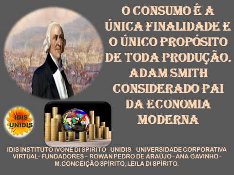 OCONSUMOE A
UNICA FINALIDADE £
0 UNICO PROPOSITO
DE TODA PRODUCAO.
: ADAM SMITH
CONSIDERADO PAI
DA ECONOMIA
MODERNA
IDISINSTITUTOIVONE DISFIKITO_ UNIDIS UNIVE RSIDADE CORPORATNVA
VIKTUAL §UNDADORES ROWAN PE ORO DE ARALIO ANA GAVINHO.
0 CONCEIGAO SFIRITO_ LEILA DU SPIRITO