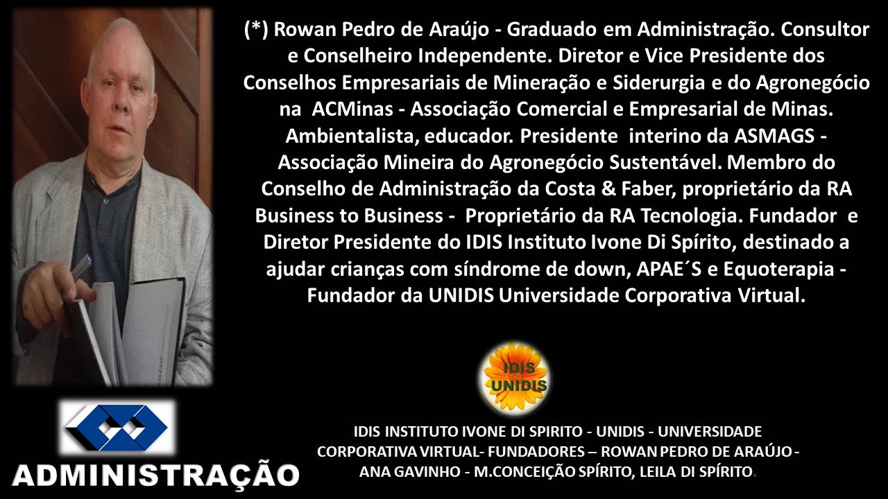 (*) Rowan Pedro de Araujo - Graduado em Administragdo. Consultor
e Conselheiro Independente. Diretor e Vice Presidente dos
Conselhos Empresariais de Mineragdo e Siderurgia e do Agronegécio
na ACMinas - Associagdo Comercial e Empresarial de Minas.
Ambientalista, educador. Presidente interino da ASMAGS -
Associagdo Mineira do Agronegoécio Sustentavel. Membro do
Conselho de Administragdo da Costa & Faber, proprietario da RA
Business to Business - Proprietario da RA Tecnologia. Fundador e
Diretor Presidente do IDIS Instituto Ivone Di Spirito, destinado a
ajudar criangas com sindrome de down, APAE’S e Equoterapia -
Fundador da UNIDIS Universidade Corporativa Virtual.
&
IDIS INSTITUTO IVONE DI SPIRITO - UNIDIS - UNIVERSIDADE
CORPORATIVA VIRTUAL- FUNDADORES —- ROWAN PEDRO DE ARAUJO -
ADMIN ISTRAGCAO ANA GAVINHO - M.CONCEIGAO SPIRITO, LEILA DI SPIRITO