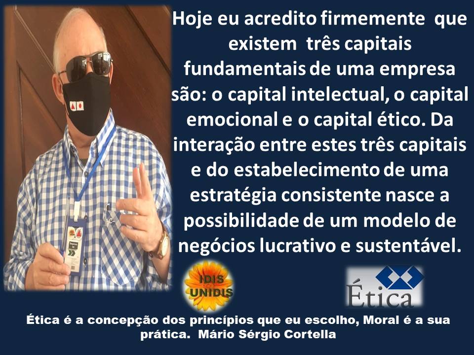Hoje eu acredito firmemente que
existem trés capitais
fundamentais de uma empresa
sao: o capital intelectual, o capital
emocional e o capital ético. Da
interagao entre estes trés capitais
e do estabelecimento de uma
estratégia consistente nasce a
possibilidade de um modelo de
| negécios lucrativo e sustentavel.
Etica é a concepcao dos principios que eu escolho, Moral é a sua
pratica. Mario Sérgio Cortella