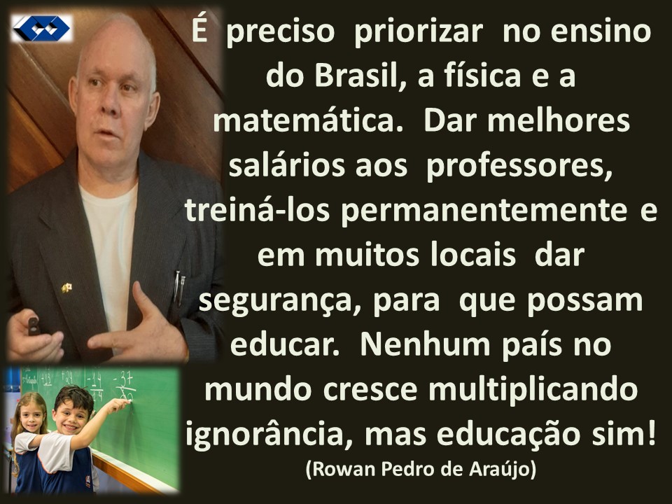 E preciso priorizar no ensino
do Brasil, a fisicae a
matematica. Dar melhores
saldrios aos professores,
treina-los permanentemente e
J em muitos locais dar
seguranga, para que possam
educar. Nenhum pais no
mundo cresce multiplicando
ignorancia, mas educagao sim!
(Rowan Pedro de Araujo)