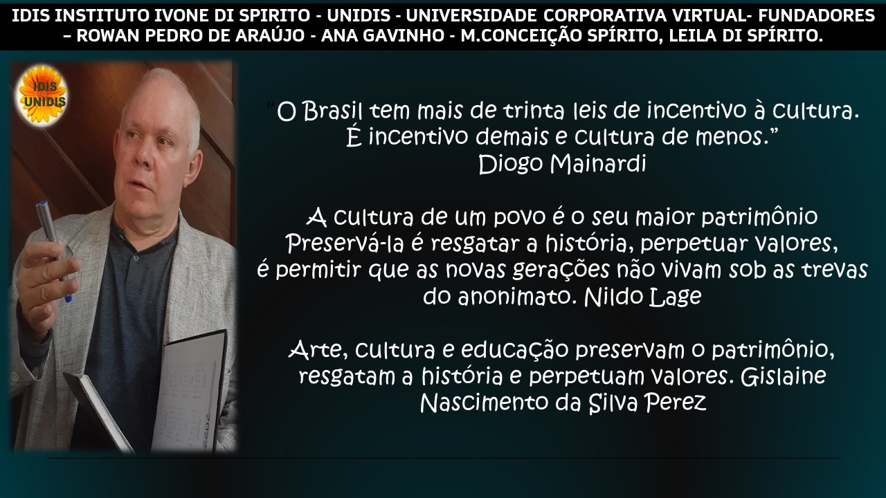 IDIS INSTITUTO IVONE DI SPIRITO - UNIDIS - UNIVERSIDADE CORPORATIVA VIRTUAL- FUNDADORES
- ROWAN PEDRO DE ARAUJO - ANA GAVINHO - M.CONCEIGAO SPIRITO, LEILA DI SPIRITO.

(3) O Brasil tem mais de trinta leis de inCentivo a Cultura.
; E incentivo demais e cultura de menos.”
4 Diogo Mainardi

A cultura de um povo é o seu maior patrimonio
Preserva-la € resgatar a historia, perpetuar Valores,
€ permitir gue as novas geragoes Nao Vivam Sob as trevas
do anonimato. Nildo [Lage

Arte, Cultura e educagao preservam o patrimonio,
resgatam a historia e perpetuam Valores. Gislaine
Nascimento da Silva Perez